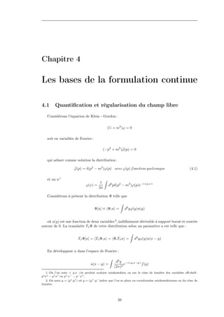 Chapitre 4

Les bases de la formulation continue

4.1       Quantiﬁcation et régularisation du champ libre
    Considérons l’équation de Klein - Gordon :


                                                 (2 + m2 )ϕ = 0

    soit en variables de Fourier :

                                               (−p2 + m2 )ϕ(p) = 0

    qui admet comme solution la distribution :

                        ϕ(p) = δ(p2 − m2 )ϕ(p) avec ϕ(p) f onction quelconque                                 (4.1)

    et on a 1
                                           1
                                ϕ(x) =            d2 pδ(p2 − m2 )ϕ(p)e−i<p,x>
                                          2π

    Considérons à présent la distribution Φ telle que


                                       Φ[u] ≡ Φ,u =          d2 yϕ(y)u(y)


   où u(y) est une fonction de deux variables 2 , indéﬁniment dérivable à support borné et centrée
autour de 0. La translatée Tx Φ de cette distribution selon un paramètre x est telle que :


                           Tx Φ[u] = Tx Φ,u = Φ,Tx u =              d2 yϕ(y)u(x − y)


    En développant u dans l’espace de Fourier :

                                                       d2 q −i<q,x−y>
                                    u(x − y) =              e         f (q)
                                                      (2π)2
    1. Où l’on note < p,x >le produit scalaire minkowskien ou sur le cône de lumière des variables oﬀ-shell :
po xo − p1 x1 ou p+ x− − p− x+ .
    2. On aura y = (y o ,y 1 ) où y = (y + ,y − )selon que l’on se place en coordonnées minkowskiennes ou du cône de
lumière.




                                                        39
 