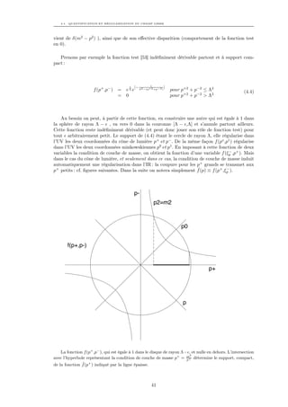 4.1. QUANTIFICATION ET RÉGULARISATION DU CHAMP LIBRE




vient de δ(m2 − p2 ) ), ainsi que de son eﬀective disparition (comportement de la fonction test
en 0).

   Prenons par exemple la fonction test [53] indéﬁniment dérivable partout et à support com-
pact :



                                                          1
                                         1    [−                   ]
                     f (p+ ,p− ) =     eΛ e        Λ2 −(p+2 +p−2 )     pour p+2 + p−2 ≤ Λ2              (4.4)
                                 =     0                               pour p+2 + p−2 > Λ2



    Au besoin on peut, à partir de cette fonction, en construire une autre qui est égale à 1 dans
la sphère de rayon Λ − , va vers 0 dans la couronne [Λ − ,Λ] et s’annule partout ailleurs.
Cette fonction reste indéﬁniment dérivable (et peut donc jouer son rôle de fonction test) pour
tout arbitrairement petit. Le support de (4.4) étant le cercle de rayon Λ, elle régularise dans
l’UV les deux coordonnées du cône de lumière p+ et p− . De la même façon f (po ,p1 ) régularise
dans l’UV les deux coordonnées minkowskiennes p0 et p1 . En imposant à cette fonction de deux
variables la condition de couche de masse, on obtient la fonction d’une variable f (ξp ,p+ ). Mais
                                                                                      −

dans le cas du cône de lumière, et seulement dans ce cas, la condition de couche de masse induit
automatiquement une régularisation dans l’IR : la coupure pour les p+ grands se transmet aux
                                                                      ˆ
p+ petits : cf. ﬁgures suivantes. Dans la suite on notera simplement f (p) ≡ f (p+ ,ξp ).
                                                                                     −




                                             p-
                                                            p2=m2



                                                                           p0


       f(p+,p-)


                                                                                       p+




                                                                            p




    La fonction f (p+ ,p− ), qui est égale à 1 dans le disque de rayon Λ− , et nulle en dehors. L’intersection
                                                                          2
avec l’hyperbole représentant la condition de couche de masse p+ = m détermine le support, compact,
                                                                         p+
               ˆ
de la fonction f (p+ ) indiqué par la ligne épaisse.



                                                           41
 