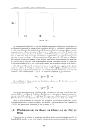 CHAPITRE 4. LES BASES DE LA FORMULATION CONTINUE




        1




f(p+)




                  1/Λ                     6                        Λ
                                         p+

                                                  ˆ
                                         Fonction f (p+ )



    Le traitement du champ libre en tant que distribution agissant explicitement sur une fonction
test fournit une méthode de régularisation consistante, à la fois en coordonnées minkowskiennes
et sur le cône de lumière. La régularisation de la divergence ultraviolette minkowskienne entraîne
automatiquement celle des divergences ultraviolettes et infrarouges sur le cône de lumière sans
qu’il soit nécessaire d’introduire un deuxième cut-oﬀ. Contrairement à une opinion répandue
dans la littérature, il n’y a donc pas de divergence supplémentaire qui apparaisse lorsqu’on se
place sur le cône de lumière. En outre la régularisation par fonctions tests évite de discrétiser
les intégrales (comme dans DLCQ), ce qui est vital pour l’étude des phénomènes critiques dans
le cadre de théories eﬀectives, où la dépendance de la masse critique en fonction du cut-oﬀ doit
être connue complètement (ce qui n’est possible qu’avec une formulation continue de la théorie).
    Par ailleurs, l’utilisation des fonctions tests trouve une justiﬁcation supplémentaire dans le
cadre du problème de Cauchy (cf. chapitre 2). Heinzl et Werner [31] ont montré que la valeur
du champ sur la surface caractéristique x− = 0 pouvait s’exprimer entièrement en fonction de
celles sur l’autre caractéristique x+ = 0, si l’on impose à l’amplitude ϕ(p) la condition :

                                               1        m2
                                   limp+ →0     +
                                                  ϕ(p+ , + ) = 0
                                              p         p

   En considérant le champ comme une distribution agissant sur des fonctions tests, cette
condition s’applique à celles-ci :

                                               1        m2
                                   limp+ →0      f (p+ , + ) = 0
                                              p+        p

   et se trouve automatiquement satisfaite par les fonctions tests que nous avons déﬁnies (par
exemple (4.4)). Le problème de Cauchy est alors bien posé et la donnée du champ et de sa vitesse
en tout point de la surface x+ = 0 suﬃt pour déterminer une solution unique à l’équation de
Klein-Gordon sur le cône de lumière. On poura consulter [31] pour une étude approfondie.
    Dans la suite la méthode de traitement des champs en tant que distributions et d’utilisa-
tion des fonctions tests comme régulateurs sera appelée Continuum Light Cone Quantisation
(CLCQ), par opposition à la méthode de discrétisation DLCQ.


4.2     Développement du champ en interaction en série de
        Haag
  Pour construire la solution en interaction nous allons utiliser un développement en série de
Haag [23] [22], dont les termes φn (x) sont les puissances successives du champ libre prises dans



                                                 42
 