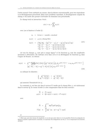 4.2. DÉVELOPPEMENT DU CHAMP EN INTERACTION EN SÉRIE DE HAAG




l’ordre normal. Cette méthode est connue, dans la théorie conventionnelle, pour être équivalente
à un développement perturbatif. Dans notre problème cependant, le développement conjoint du
champ et du mode zéro permet d’atteindre les domaines non perturbatifs.
    Le champ total en interaction s’écrit :
                                                                  +∞
                                                φ(x) = φo +             φn (x)
                                                                  n=1


    avec (on se limitera à l’ordre 2) :

                        φo    =    terme c − nombre, constant

                    φ1 (x)    =    ϕ1 (x), champ libre
                                                                                                                    (4.5)
                    φ2 (x)    =     dy1 dy2 : g2 (x− − y1 ,x− − y2 )ϕ+ (y1 )ϕ+ (y2 )
                                      −   −    ++         −         −
                                                                         1   1
                                     +− −     − −      −   +       −
                                   +g2 (x − y1 ,x − y2 )ϕ1 (y1 )ϕ1 (y2 )
                                   +g2 (x− − y1 ,x− − y2 )ϕ− (y1 )ϕ+ (y2 )
                                     −+       −        −
                                                           1       1
                                   +g2 (x − y1 ,x − y2 )ϕ− (y1 )ϕ− (y2 ) :
                                     −− −     − −      −
                                                            1      1


    où tous les champs ϕ1 sont pris à temps égaux 4 et les fonctions g2 sont des amplitudes
inconnues à déterminer. En insérant (4.3) dans (4.5) et en développant les fonctions g2 dans
l’espace de Fourier, on obtient :


                       +   +
                  +∞ dk1 dk2 ˆ + ˆ +                                   +    + −                             +   +     −
                      √ + + f (k1 )f (k2 ) g2 (k1, k2 ) a† a† e 2 (k1 +k2 )x
                                            ++ + +                  i                                   i
 φ2 (x)    =      0                                       k1 k2                            + ak1 ak2 e 2 (k1 +k2 )x
                       k1 k2
                                                                 +    +   −
                  g2 (k1 , − k2 ) + g2 (−k2 ,k1 ) a† 1 ak2 e 2 (k1 −k2 )x
                    +− +      +       −+    + +              i
                                                    k
                                                                                                                    (4.6)
    en utilisant les identités :

                                           ++ + +               −− + +
                                          g2 (k1, k2 )       = g2 (k1, k2 )
                                         −+    + +              +− +        +
                                        g2 (−k1, k2 )        = g2 (k1, − k2 )

    qui assurent l’hermiticité de φ2 .
   La constante φo est bien sûr dans le secteur P, tandis que le champ libre ϕ1 est entièrement
dans le secteur Q. Le terme d’ordre 2 a des composantes dans les deux secteurs :

                                      Ω     ≡    P ∗ φ2 (x)
                                  ϕ2 (x)    ≡    Q ∗ φ2 (x) = φ2 (x) − P ∗ φ2 (x)

    avec


                                                      +∞
                                      Ω =                    ˆ
                                                           dpf 2 (p)C(p)a† ap
                                                                         p
                                                  0
                                                 4π +−            −+
                                   C(p) ≡          [g (p, − p) + g2 (−p,p)]
                                                  p 2

    et
   4. Bien que, pour des raisons de simplicité, ce ne soit pas notre choix ici, il est possible d’écrire les intégrales de
Haag de manière explicitement covariante, en rajoutant des intégrations sur les y + et en comprenant les moments
oﬀ-shell.




                                                             43
 