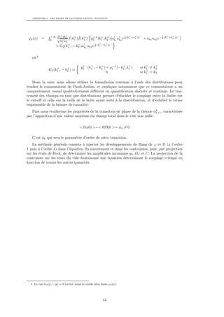 CHAPITRE 4. LES BASES DE LA FORMULATION CONTINUE




                     +   +
                +∞ dk1 dk2 ˆ + ˆ +                                   + +  −                    +   +   −
                   √ + + f (k1 )f (k2 ) g2 (k1 ,k2 )[a† a† e 2 (k1 +k2 )x
                                            ++ + +                 i                       i
 ϕ2 (x)   =     0                                            k1 k2            + ak1 ak2 e− 2 (k1 +k2 )x ]
                     k1 k2
                                                  +   +    −
                  + G2 (k1 , − k2 )a† 1 ak2 e 2 (k1 −k2 )x
                           +    +             i
                                    k



   où 5

                                        +− +       +      −+   + +           +    +
                    +      +           g2 (k1 , − k2 ) + g2 (−k2 ,k1 )   si k1 = k2
               G2 (k1 , − k2 ) ≡                                             +
                                                       0                 si k1 = k2

    Dans la suite nous allons utiliser la formulation continue à l’aide des distributions pour
étudier le commutateur de Pauli-Jordan, et expliquer notamment que ce commutateur a un
comportement causal qualitativement diﬀérent en quantiﬁcation discrète et continue. Le trai-
tement des champs en tant que distributions permet d’élucider le couplage entre la limite sur
le cut-oﬀ et celle sur la taille de la boîte ayant servi à la discrétisation, et d’exhiber le terme
responsable de la brisure de causalité.
   Puis nous étudierons les propriétés de la transition de phase de la théorie φ4 , caractérisée
                                                                                1+1
par l’apparition d’une valeur moyenne du champ total dans le vide non nulle :

                                      < 0|φ|0 >=< 0|Ω|0 >= φo = 0

   C’est φ0 qui sera le paramètre d’ordre de cette transition.
   La méthode générale consiste à injecter les développements de Haag de ϕ et Ω (à l’ordre
1 puis à l’ordre 2) dans l’équation du mouvement et dans les contraintes, puis, par projection
sur les états de Fock, de déterminer les amplitudes inconnues g2 , G2 et C. La projection de la
contrainte sur les états du vide fournissant une équation déterminant le couplage critique en
fonction de toutes les autres quantités.




  5. Le cas G2 (p, − p) = 0 exclut ainsi le mode zéro dans ϕ2 (x).




                                                       44
 