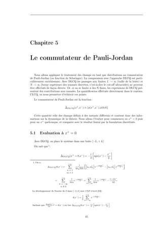 Chapitre 5

Le commutateur de Pauli-Jordan

    Nous allons appliquer le traitement des champs en tant que distributions au commutateur
de Pauli-Jordan (ou fonction de Schwinger). La comparaison avec l’approche DLCQ est parti-
culièrement enrichissante. Avec DLCQ les passages aux limites L → ∞ (taille de la boîte) et
N → ∞ (borne supérieure des sommes discrètes, c’est-à-dire le cut-oﬀ ultraviolet) ne peuvent
être eﬀectués de façon directe. Or, si on se limite à des N ﬁnies, les expressions de DLCQ pré-
sentent des contributions non causales. La quantiﬁcation eﬀectuée directement dans le continu,
CLCQ, va nous permettre d’éclaircir ces points.
   Le commutateur de Pauli-Jordan est la fonction :

                                    ∆DLCQ (x+ ,x− ) ≡ [φ(x+ ,x− ),φ(0,0)]

   Cette quantité relie des champs déﬁnis à des instants diﬀérents et contient donc des infor-
mations sur la dynamique de la théorie. Nous allons l’évaluer pour commencer en x+ = 0 puis
pour un x+ quelconque, et comparer avec le résultat fourni par la fomulation discrétisée.



5.1      Evaluation à x+ = 0

   Avec DLCQ, on place le système dans une boîte [−L, + L]
   On sait que 1 :

                                                                  i            x−
                                ∆DLCQ (x+ = 0,x− ) = −              sgn(x− ) −
                                                                  4            L
  1. On a :
                                        +∞
                                        X                   h       i       h      i nπx− ﬀ
                                                 1                      nπx−
                ∆DLCQ (0,x− ) =                  √            an ,a† e−i L − am ,a† ei L
                                                                   m              n
                                               4π nm
                                     n=1
                                     m=1

                                +∞
                                X                     +∞
                                                      X
                                         1 −i nπx−         1 −i nπx−   (−i)x−
                           =                e   L  =          e   L  −
                                        4πn          n=−∞
                                                          4πn            4L
                               n = −∞
                                n=0

 Le développement de Fourier de δ dans [−L,L] avec CLP s’écrit [53] :
                                                             +∞
                                                             X
                                                        1                nπx−
                                             δ(x− ) =              e−i     L
                                                        L   n=−∞
                                                                       h                  i
               dsgn(x− )                                          −i                 x−
 Sachant que     dx−
                           = δ(x− ) on tire ∆DLCQ (0,x− ) =       4
                                                                        sgn(x− ) −    L




                                                            45
 