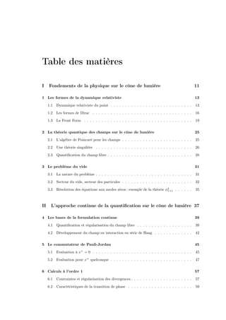Table des matières

I    Fondements de la physique sur le cône de lumière                                                 11

1 Les formes de la dynamique relativiste                                                              13

     1.1   Dynamique relativiste du point . . . . . . . . . . . . . . . . . . . . . . . . . . . .     13

     1.2   Les formes de Dirac . . . . . . . . . . . . . . . . . . . . . . . . . . . . . . . . . .    16
     1.3   La Front Form . . . . . . . . . . . . . . . . . . . . . . . . . . . . . . . . . . . . .    19


2 La théorie quantique des champs sur le cône de lumière                                              25
     2.1   L’algèbre de Poincaré pour les champs . . . . . . . . . . . . . . . . . . . . . . . .      25

     2.2   Une théorie singulière . . . . . . . . . . . . . . . . . . . . . . . . . . . . . . . . .   26

     2.3   Quantiﬁcation du champ libre . . . . . . . . . . . . . . . . . . . . . . . . . . . . .     28


3 Le problème du vide                                                                                 31

     3.1   La nature du problème . . . . . . . . . . . . . . . . . . . . . . . . . . . . . . . . .    31

     3.2   Secteur du vide, secteur des particules . . . . . . . . . . . . . . . . . . . . . . . .    32

     3.3   Résolution des équations aux modes zéros : exemple de la théorie φ4
                                                                             1+1 . . . . . .          35



II     L’approche continue de la quantiﬁcation sur le cône de lumière 37

4 Les bases de la formulation continue                                                                39

     4.1   Quantiﬁcation et régularisation du champ libre . . . . . . . . . . . . . . . . . . .       39

     4.2   Développement du champ en interaction en série de Haag . . . . . . . . . . . . .           42


5 Le commutateur de Pauli-Jordan                                                                      45

     5.1   Evaluation à x+ = 0 . . . . . . . . . . . . . . . . . . . . . . . . . . . . . . . . . .    45

     5.2   Evaluation pour x+ quelconque . . . . . . . . . . . . . . . . . . . . . . . . . . . .      47


6 Calculs à l’ordre 1                                                                                 57

     6.1   Contraintes et régularisation des divergences . . . . . . . . . . . . . . . . . . . . .    57

     6.2   Caractéristiques de la transition de phase . . . . . . . . . . . . . . . . . . . . . .     59
 