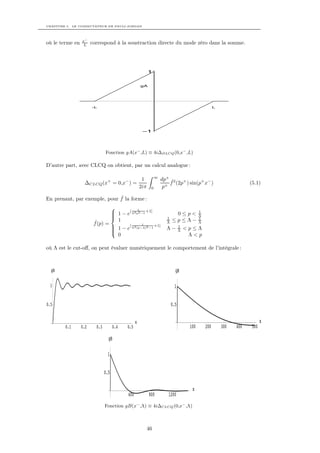 CHAPITRE 5. LE COMMUTATEUR DE PAULI-JORDAN




                 x−
où le terme en    L    correspond à la soustraction directe du mode zéro dans la somme.




                                                           1


                                                     gA




                       -L                                                                            L




                                                      –1




                               Fonction gA(x− ,L) ≡ 4i∆DLCQ (0,x− ,L)

D’autre part, avec CLCQ on obtient, par un calcul analogue :

                                                                ∞
                                                      1             dp+ ˆ2 +
                  ∆CLCQ (x+ = 0,x− ) =                                  f (2p ) sin(p+ x− )                          (5.1)
                                                     2iπ    0        p+

                              ˆ
En prenant, par exemple, pour f la forme :
                                            1
                                 1 − e[ Λ2 p2 −1 +1]
                                                                          0≤p<            1
                                
                                                                     1
                                                                                           Λ
                                                                                           1
                        ˆ         1                                   Λ   ≤p≤Λ−            Λ
                        f (p) =        [       1
                                                      +1]
                                
                                 1 − e Λ2 (p−Λ)2 −1                  Λ−        1
                                                                                    <p≤Λ
                                
                                                                               Λ
                                  0                                                  Λ<p

où Λ est le cut-oﬀ, on peut évaluer numériquement le comportement de l’intégrale :



  gB                                                                        gB

 1                                                                         1


0.5                                                                       0.5

                                                 x                                                                          x
        0.1      0.2     0.3         0.4   0.5                                       100       200       300   400    500

                                 gB

                                1


                               0.5

                                                                                      x
                                           400             800         1200
                               Fonction gB(x− ,Λ) ≡ 4i∆CLCQ (0,x− ,Λ)



                                                           46
 
