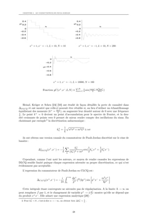 CHAPITRE 5. LE COMMUTATEUR DE PAULI-JORDAN




     0.4                                                       0.4
gC                                                        gC
     0.2                                                       0.2
                        N                                                         N
       0                                                         0
 –0.2                                                         –0.2
 –0.4                                                         –0.4
 –0.6                                                         –0.6



           x+ = 1, x− = −1, L = 10, N = 10                      x+ = 1, x− = −1, L = 10, N = 200



                                                     N
                             0

                         –0.2

                       gC –0.4

                         –0.6

                         –0.8



                                 x+ = 1, x− = −1, L = 10000, N = 100

                                                                N   1     nπx− m2 Lx+
                      Fonction gC(x+ ,x− ,L,N ) ≡               n=1 n sin( L    4πn )




    Heinzl, Kröger et Scheu [24] [50] ont étudié de façon détaillée la perte de causalité dans
∆DLCQ et ont montré que celle-ci pouvait être rétablie si, au lieu d’utiliser un échantillonnage
équidistant des moments (k + = 2πn ), on augmente leur densité autour de 0 avec une fréquence
                                   L
1              +
n . Le point k    = 0 devient un point d’accumulation pour le spectre de Fourier, et la den-
sité croissante de points vers 0 permet de mieux rendre compte des oscillations du sinus. En
choisissant par exemple 2 la discrétisation anharmonique :

                                     ±      1
                                    kn =            n2 π 2 + m2 L2 ± nπ
                                            L

   ils ont obtenu une version causale du commutateur de Pauli-Jordan discrétisé sur le cône de
lumière :

                                                           +
                                         1                kn         1 −     1 +
                  ∆c      + −
                   DLCQ (x ,x ) = −                    + 2       sin( kn x+ + kn x− )
                                         L      n
                                                     (kn ) + m 2     2       2


   Cependant, comme l’ont noté les auteurs, ce moyen de rendre causales les expressions de
DLCQ semble limité puisque chaque expression nécessite sa propre discrétisation, ce qui n’est
évidemment pas acceptable.
     L’expression du commutateur de Pauli-Jordan en CLCQ est :

                                                    +∞
                                        i                dp+ ˆ2 +                 m2 x+
                 ∆CLCQ (x+ ,x− ) = −                        +
                                                              f (2p ) sin p+ x− +
                                       2π       0         p                        4p+

   Cette intégrale étant convergente ne nécessite pas de régularisation. A la limite Λ → ∞ on
                ˆ                                              p+
peut remplacer f par 1, et le changement de variable p+ → ± x+ montre qu’elle ne dépend que
du produit x+ x− . Elle admet une expression analytique [20] :
           +                                              +          1
  2. Pour kn ∼ 0 , c’est-à-dire n → −∞, on obtient bien ∆kn ∼        n
                                                                         .




                                                         48
 