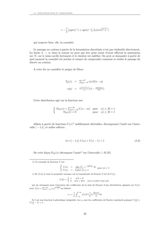 5.2. EVALUATION POUR X + QUELCONQUE




                                      i                          √
                                =−      sgn(x+ ) + sgn(x− ) Jo (m x+ x− )
                                      4



    qui respecte bien, elle, la causalité.

    Le passage au continu à partir de la formulation discrétisée n’est pas réalisable directement.
La limite L → ∞ dans la somme ne peut pas être prise avant d’avoir eﬀectué la sommation
sur N , car le sinus oscille fortement et le résultat est indéﬁni. On peut se demander à partir de
quel moment la causalité est perdue et essayer de comprendre comment se réalise le passage du
discret au continu.

    A cette ﬁn on considère le peigne de Dirac :



                                                          +P
                                     Tp (x)     =         p=−P      c(x)δ(x − p)

                                                        ei(ax+b/x)          sin(πx)
                                       c(p)     =            x     (1   −     πx )




    Cette distribution agit sur la fonction test

                                           +M
                            ΩM (x) = m=−M U (x − m) pour                        |x| ≤ M + 1
                                 ΩM (x) = 0         pour                        |x| ≥ M + 1



    déﬁnie à partir de fonctions U (x) 3 indéﬁniment dérivables, décomposant l’unité sur l’inter-
valle ] − 1,1[, et nulles ailleurs :




                                     ∀x ∈] − 1,1[ U (x) + U (x − 1) = 1                                      (5.3)



    De cette façon ΩM (x) décompose l’unité 4 sur l’intervalle [−M,M ].


   3. Un exemple de fonction U est :
                              (                         R1          1
                                                  1             −
                                 U (x)     =    U (0)
                                                          e t(1−t) dt pour |x| < 1
                                                         |x|
                                 U (x)     =    0 pour |x| ≥ 1
   4. De (5.3) il vient la propriété suivante sur la transformée de Fourier V (k) de U (x)
                                         
                                            1    si k = 0
                                 V (k) =
                                            0 si k = 2nπ avec n entier non nul
  qui est nécessaire pour l’inversion des coeﬃcients de la série de Fourier d’une distribution agissant sur U (x):
             P+∞         2 inπx
pour f (x) =   n=−∞ cn e
                             L on obtient

                                              Z
                                             1 +∞            x 2inπx
                                       cn =          f (x)U ( )e       dx
                                             L −∞            L      L
                                                                                                              x
   Si f est une fonction L-périodique intégrable, les cn sont les coeﬃcients de Fourier standards puisque U ( L ) +
    x
U ( L − 1) = 1.




                                                               49
 