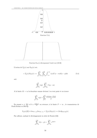 CHAPITRE 5. LE COMMUTATEUR DE PAULI-JORDAN

                                               1

                                             0.8

                                             0.6
                                              U
                                             0.4

                                             0.2


                            –1   –0.6          0    0.2 0.4 0.6 0.8 1
                                             Fonction U(x)




                         Fonction ΩM (x) décomposant l’unité sur [-M,M]


  L’action de Tp (x) sur ΩM (x) est :

                                        +P         +M      +∞
               < Tp (x),ΩM (x) >=                               c(x)U (x − m)δ(x − p)dx   (5.4)
                                      p=−P m=−M           −∞


  soit

                                    +P              +M
                                          c(p)             U (p − m)
                                   p=−P            m=−M


  A la limite M → ∞ la deuxième somme devient 1 en tout point et on trouve

                                 +P                +P
                                                         sin(ap + b/p)
                                        c(p) =
                                                   p=1
                                                               p
                                 p=−P


                     −
                                 m2 Lx+
   En posant a ≡ πx et b ≡
                   L               4π     on retrouve, à la limite P → ∞ , le commutateur de
Pauli-Jordan en DLCQ:


              Tab (x)[Ω] ≡ limP →∞ limM→∞ < Tp (x),ΩM (x) >= 2iπ∆DLCQ (x)

  Par ailleurs, sachant le développement en série de Fourier [53] :

                                  +∞                       +∞
                                          δ(x − p) =             e2ipπx
                                 p=−∞                     p=−∞




                                                    50
 
