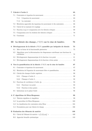 7 Calculs à l’ordre 2                                                                                   63
  7.1    Contraintes et équation du mouvement . . . . . . . . . . . . . . . . . . . . . . . .            63
         7.1.1   L’équation du mouvement . . . . . . . . . . . . . . . . . . . . . . . . . . .           63
         7.1.2   La contrainte . . . . . . . . . . . . . . . . . . . . . . . . . . . . . . . . . .       65
  7.2    Résolution approchée des équations du mouvement et des contraintes . . . . . . .                66
  7.3    Calcul de la constante de couplage . . . . . . . . . . . . . . . . . . . . . . . . . .          69
  7.4    Fonction β1 (g) et comparaison avec les théories critiques . . . . . . . . . . . . . .          69
  7.5    Comparaison avec les résultats des théories critiques . . . . . . . . . . . . . . . .           70
  7.6    Conclusion . . . . . . . . . . . . . . . . . . . . . . . . . . . . . . . . . . . . . . .        71



III     La théorie des champs ϕ4 O(N) sur le cône de lumière.                                           73

8 Développement de la théorie φ4 O(N ) quantiﬁée par intégrales de chemin                                75
  8.1    Mise en forme de la fonctionnelle génératrice . . . . . . . . . . . . . . . . . . . .           75
  8.2    Algorithme pour la détermination des diagrammes contribuant aux fonctions de
         corrélation . . . . . . . . . . . . . . . . . . . . . . . . . . . . . . . . . . . . . . . .     78
  8.3    Développement diagrammatique de la fonction à un point . . . . . . . . . . . . .                81
  8.4    Développement diagrammatique de la fonction à deux points . . . . . . . . . . .                 82

9 Vers la quantiﬁcation de la théorie φ4 O(N ) sur le cône de lumière                                   87
  9.1    Contrainte et équations du mouvement . . . . . . . . . . . . . . . . . . . . . . . .            87
  9.2    Résolution de l’équation du mouvement libre et quantiﬁcation . . . . . . . . . . .              89
  9.3    Calculs des champs d’ordre supérieur . . . . . . . . . . . . . . . . . . . . . . . . .          90
         9.3.1   Champs à l’ordre 2 . . . . . . . . . . . . . . . . . . . . . . . . . . . . . . .        90
         9.3.2   Champs à l’ordre 3 . . . . . . . . . . . . . . . . . . . . . . . . . . . . . . .        92
                                                1
  9.4    Fonctions de corrélation à l’ordre    N2
                                                    . . . . . . . . . . . . . . . . . . . . . . . . .    93
         9.4.1   Fonctions à un point . . . . . . . . . . . . . . . . . . . . . . . . . . . . . .        93
         9.4.2   Fonction à deux points . . . . . . . . . . . . . . . . . . . . . . . . . . . . .        94
  9.5    Indications sur la phase brisée . . . . . . . . . . . . . . . . . . . . . . . . . . . . .       96

A L’ algorithme de Dirac-Bergmann                                                                       99
  A.1 Théories régulières et singulières . . . . . . . . . . . . . . . . . . . . . . . . . . .           99
  A.2 La procédure de Dirac-Bergmann . . . . . . . . . . . . . . . . . . . . . . . . . . . 103
  A.3 La classiﬁcation des contraintes selon Dirac . . . . . . . . . . . . . . . . . . . . . 104
  A.4 Formulation pour une théorie de champ . . . . . . . . . . . . . . . . . . . . . . . 106

B Evaluation des éléments de matrice                                                                    109
                                        +          +
  B.1 Calcul de l’élément de matrice < q1 |ϕ2 ϕ2 |q2 >
                                            1                     . . . . . . . . . . . . . . . . . . 109
  B.2 Approche formelle systématique           . . . . . . . . . . . . . . . . . . . . . . . . . . . 110
 