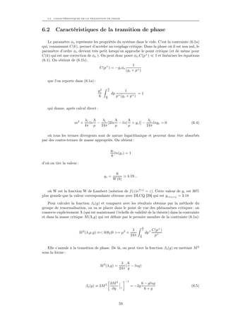 6.2. CARACTÉRISTIQUES DE LA TRANSITION DE PHASE




6.2     Caractéristiques de la transition de phase

    Le paramètre φo représente les propriétés du système dans le vide. C’est la contrainte (6.1a)
qui, connaissant C(k), permet d’accéder au couplage critique. Dans la phase où il est non nul, le
paramètre d’ordre φo devient très petit lorsqu’on approche le point critique (et de même pour
C(k) qui est une correction de φo ). On peut donc poser φo ,C(p+ )   1 et linéariser les équations
(6.1). On obtient de (6.1b):
                                                        1
                                    C(p+ ) = −gc φo
                                                    (gc + p+ )

   que l’on reporte dans (6.1a) :
                                                 Λ
                                         2
                                        gc       µ              1
                                                     dp                 =1
                                        6     µ
                                              Λ
                                                          p+ (gc + p+ )


   qui donne, après calcul direct :


                                 λc Λ    λc     Λ     Λ           λc
                     m2 +          ln −     [2ln − ln( + gc )] −     lngc = 0                     (6.4)
                                 4π µ   24π     µ     µ          24π

   où tous les termes divergents sont de nature logarithmique et peuvent donc être absorbés
par des contre-termes de masse appropriés. On obtient :

                                                     gc
                                                        ln(gc ) = 1
                                                     6
d’où on tire la valeur :

                                                       6
                                             gc =                    4.19...
                                                      W (6)


   où W est la fonction W de Lambert (solution de f (z)ef (z) = z). Cette valeur de gc est 30%
plus grande que la valeur correspondante obtenue avec DLCQ [29] qui est gcDLCQ = 3.18
    Pour calculer la fonction βo (g) et comparer avec les résultats obtenus par la méthode du
groupe de renormalisation, on va se placer dans le point de vue des phénomènes critiques : on
conserve explicitement Λ (qui est maintenant l’échelle de validité de la théorie) dans la contrainte
et dans la masse critique M (Λ,g) qui est déﬁnie par le premier membre de la contrainte (6.1a):

                                                                               Λ
                             2                          λ        2
                                                                               µ         C(p+ )
                           M (λ,µ,g) ≡< 0|θ3 |0 >= µ +                             dp+
                                                       24π                     µ
                                                                               Λ
                                                                                          p+


   Elle s’annule à la transition de phase. De là, on peut tirer la fonction βo (g) en mettant M 2
sous la forme :

                                                             λ 6
                                         M 2 (λ,g) =           ( − lng)
                                                            24π g


                                                                 −1
                                                     ∂M 2                      6 − glng
                                 βo (g) ≡ 2M 2                        = −2g                       (6.5)
                                                      ∂g    λ
                                                                                 6+g



                                                            59
 