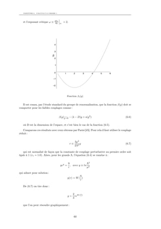 CHAPITRE 6. CALCULS À L’ORDRE 1




                                 dβo
   et l’exposant critique ω ≡     dg   gc
                                            = 2.




                                 4


                                 3

                             β
                                 2


                                 1


                                 0           1          2       3     4   5     6

                              –1


                              –2




                                                 Fonction βo (g)


   Il est connu, par l’étude standard du groupe de renormalisation, que la fonction β(g) doit se
comporter pour les faibles couplages comme :


                                       β(g)g→0 − (4 − D)g + o(g 2 )                           (6.6)

   où D est la dimension de l’espace, et c’est bien le cas de la fonction (6.5).
   Comparons ces résultats avec ceux obtenus par Parisi [45]. Pour cela il faut utiliser le couplage
réduit :


                                                        3µ2
                                                   r≡       g                                 (6.7)
                                                        2Λ2

   qui est normalisé de façon que la constante de couplage perturbative au premier ordre soit
égale à 1 (r1 = 1.0). Alors, pour les grands Λ, l’équation (6.4) se ramène à :


                                                 9              Λ2
                                        yey =      , avec y ≡ ln 2
                                                 r              µ

qui admet pour solution :
                                                           9
                                                 y(r) = W ( )
                                                           r

   De (6.7) on tire donc :

                                                      2 W(9)
                                                 g=     re r
                                                      3

   que l’on peut résoudre graphiquement :



                                                        60
 