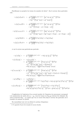 CHAPITRE 7. CALCULS À L’ORDRE 2




   Pareillement on projette les termes du membre de droite 1 .Sur le secteur deux particules-
vide :

          + +                          ˆ + ˆ +            +   +
                                     1 f (q1 )f (q2 ) 2 (q1 +q2 )x−
                                                      i                 ++ + +           +∞ dp ˆ2
       < q1 q2 |ϕ2 ϕ2 |0 >
                 1            =     2π
                                          √+ + e                       g2 (q1 ,q2 )      0  p f (p)
                                            q q1   2
                                            +∞ dp        ++    +      ++    +
                                   +2       0  p        g2 (p,q1 ) + g2 (p,q2 )

          + +                          ˆ + ˆ +            +   +
                                     1 f (q1 )f (q2 ) 2 (q1 +q2 )x−
                                                      i                 ++ + +           +∞ dp ˆ2
       < q1 q2 |ϕ2 ϕ2 |0 >
                    1         =     2π
                                          √+ + e                       g2 (q1 ,q2 )      0  p f (p)
                                            q q1   2
                                           +∞ dp            +               +
                                   +       0   p       G2 (q1 , − p) + G2 (q2 , − p)

       + +                             ˆ + ˆ +            +   +
                                     1 f (q1 )f (q2 ) 2 (q1 +q2 )x−
                                                      i                  ++ + +           +∞ dp ˆ2
    < q1 q2 |ϕ1 ϕ2 ϕ1 |0 >    =     4π
                                          √+ + e                       2g2 (q1 ,q2 )      0   p f (p)
                                            q q1   2
                                           +∞ dp         ++    +       ++    +          +               +
                                   +       0   p       2g2 (p,q1 ) + 2g2 (p,q2 ) + G2 (q1 , − p) + G2 (q2 , − p)

           + + ˆ                       ˆ + ˆ +
                                     1 f (q1 )f (q2 ) + ˆ +                + ˆ
        < q1 q2 |Ωϕ2 |0 >
                   1          =     2π
                                          √ + + [C(q1 )f (q1 )        + C(q2 )f (q2 )]
                                            q q1   2


                                       ˆ + ˆ +
                                     1 f (q1 )f (q2 ) + ˆ +                + ˆ +
        + +      ˆ
     < q1 q2 |ϕ1 Ωϕ1 |0 >     =           √ + + [C(q1 )f (q1 )        + C(q2 )f (q2 )]
                                    4π      q q1   2




   et sur le secteur une particule-une particule :



         +       +               ˆ + ˆ +            +   +
                               1 f (q1 )f (q2 ) 2 (q1 −q2 )x−
                                                i                     + + 1         +∞ dp ˆ2
      < q1 |ϕ2 |q2 >
             1           =    4π
                                    √+ + e                       + δ(q1 ,q2 ) 4π    0   p f (p)
                                      q q
                                       1   2


      +          +             +           +
   < q1 |ϕ2 ϕ2 |q2 >
          1              = < q2 |ϕ2 ϕ2 |q1 >
                                        1
                              ˆ   + ˆ +
                            1 f (q1 )f (q ) i + +  −     + +           +∞ dp ˆ2
                         = 4π √ + +2 e 2 (q1 −q2 )x G2 (q1 ,q2 )       0   p f (p)
                                    q1 q2
                                 +∞ dp ˆ2        ++      +             +
                              + 0     p f (p) [4g2 (p,q1 ) + 2G2 (p,q2 )]
                                  + + 1      +∞ dp1 dp2 ˆ2     ˆ2      ++
                              +δ(q1 ,q2 ) 2π 0    p1 p2 f (p1 )f (p2 )g2 (p1 ,p2 )

    +             +              ˆ + ˆ +            +   +
                               1 f (q1 )f (q2 ) 2 (q1 −q2 )x−
                                                i                      + +         +∞ dp ˆ2
 < q1 |ϕ1 ϕ2 ϕ1 |q2 >    =    4π
                                    √+ + e                        G2 (q1 ,q2 )     0  p f (p)
                                      q q
                                       1   2
                                 +∞ dp ˆ2       ++       +      ++     +          +                          +
                              +  0    p f (p) 2g2 (p,q1 ) + 2g2 (p,q2 ) + G2 (q1 ,p)                + G2 (p,q2 )
                                   + + 1     +∞ dp1 dp2 ˆ2    ˆ2
                              +δ(q1 ,q2 ) 4π 0   p1 p2 f (p1 )f (p2 )G2 (p1 ,p2 )

       +     ˆ +
    < q1 |ϕ2 Ω|q2 >            + ˆ
                         = < q2 |Ωϕ2 |q1 >+
           1                           1
                              ˆ   + ˆ +
                            1 f (q1 )f (q ) i + +  −   + ˆ      +        + + 1         + ˆ      +                  +∞ dp ˆ2
                         = 2π √ + +2 e 2 (q1 −q2 )x C(q2 )f 2 (q2 ) + δ(q1 ,q2 ) 4π C(q1 )f 2 (q1 )                0   p f (p)
                                     q1 q2

                                 ˆ + ˆ +            +   +
                               1 f (q1 )f (q2 ) 2 (q1 −q2 )x−
     +     ˆ     +
  < q1 |ϕ1 Ωϕ1 |q2 >     =          √+ + e
                                                i                    + ˆ      +        + ˆ      +
                                                                  C(q2 )f 2 (q2 ) + C(q1 )f 2 (q1 )
                              4π      q q
                                       1   2
                                  + + 1         + ˆ      +          +∞ dp ˆ2             1    + +     +∞ dp ˆ4
                              +δ(q1 ,q2 ) 4π C(q1 )f 2 (q1 )       0   p f (p)      +   4π δ(q1 ,q2 ) 0   p f (p)C(p)




    L’application de l’opérateur Q au second membre de l’équation du mouvement correspond
à la soustraction du mode zéro q1 = q2 : tous les termes en δ(q1 ,q2 ) doivent être éliminés. En
outre la fonction θ(q2 − q1 ) assure que l’on se trouve bien dans le secteur des particules où le
transfert de moment est positif.
   En rassemblant tout ceci on obtient le système d’équations :

  1. Cf. appendice B pour des exemples de calculs détaillés.




                                                           64
 