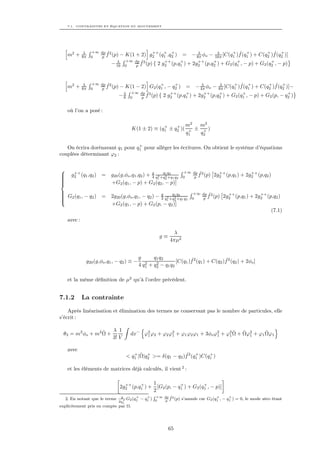 7.1. CONTRAINTES ET ÉQUATION DU MOUVEMENT




               λ   +∞ dp ˆ2                ++ + +              λ       λ      + ˆ +           + ˆ +
     m2 +     8π   0  p f (p) − K(1 + 2) g2 (q1 ,q2 ) = − 8π φo − 16π [C(q1 )f (q1 ) + C(q2 )f (q2 )]
                             λ  +∞ dp ˆ2         ++    +       ++    +          +               +
                           − 16 0   p f (p) { 2 g2 (p,q1 ) + 2g2 (p,q2 ) + G2 (q1 , − p) + G2 (q2 , − p)




               λ   +∞ dp ˆ2                      +     +             λ         λ      + ˆ +            + ˆ +
     m2 +     8π   0  p f (p)   − K(1 − 2) G2 (q1 , − q2 ) = − 4π φo − 8π [C(q1 )f (q1 ) + C(q2 )f (q2 )]−
                                    +∞ dp ˆ2
                                −λ 8    0 f (p) { 2 g ++ (p,q + ) + 2g ++ (p,q + ) + G2 (q + , − p) + G2 (p, − q + )
                                             p                 2          1        2       2           1                       2


     où l’on a posé :

                                                      +    +             m2  m2
                                         K(1 ± 2) ≡ (q1 ± q2 )(           + ± +)
                                                                         q1  q2

                                 +
   On écrira dorénavant q1 pour q1 pour alléger les écritures. On obtient le système d’équations
couplées déterminant ϕ2 :

                                                                        +∞ dp ˆ2


       ++
      g2 (q1 ,q2 ) =       g20 (g,φo ,q1 ,q2 ) + g q2 +q1 q2 1 q2
                                                 4 1
                                                       q
                                                         2              0   p f (p)
                                                                                          ++            ++
                                                                                        2g2 (p,q1 ) + 2g2 (p,q2 )
                                                       2 +q


                          +G2 (q1 , − p) + G2 (q2 , − p)]

 G (q , − q ) =                                                               +∞ dp ˆ2
 2 1
           2              2g20 (g,φo ,q1 , − q2 ) − g q2 +q1 q2 1 q2
                                                           q
                                                             2                    p f (p)
                                                                                                 ++            ++
                                                                                               2g2 (p,q1 ) + 2g2 (p,q2 )

                                                    2 1    2 +q              0
                           +G2 (q1 , − p) + G2 (p, − q2 )]
                                                                                                                      (7.1)
     avec :

                                                                λ
                                                          g≡
                                                               4πµ2


                                            g      q1 q2             ˆ                 ˆ
               g20 (g,φo ,q1 , − q2 ) ≡ −      2    2         [C(q1 )f 2 (q1 ) + C(q2 )f 2 (q2 ) + 2φo ]
                                            4 q1 + q2 − q1 q2

     et la même déﬁnition de µ2 qu’à l’ordre précédent.


7.1.2         La contrainte

    Après linéarisation et élimination des termes ne conservant pas le nombre de particules, elle
s’écrit :

                 ˆ          λ 1                                                    ˆ ˆ          ˆ
 θ3 = m2 φo + m2 Ω +                    dx− ϕ2 ϕ2 + ϕ2 ϕ2 + ϕ1 ϕ2 ϕ1 + 3φo ϕ2 + ϕ2 Ω + Ωϕ2 + ϕ1 Ωϕ1
                                             1          1                   1    1       1
                            3! V

     avec
                                          + ˆ +                 ˆ +         +
                                       < q1 |Ω|q2 >= δ(q1 − q2 )f 2 (q1 )C(q1 )

     et les éléments de matrices déjà calculés, il vient 2 :

                                  ++    +    1           +          +
                                2g2 (p,q1 ) + [G2 (p, − q1 ) + G2 (q1 , − p)]
                                             2
                                 g       +      +     R +∞   dp ˆ2                        +      +
    2. En notant que le terme     + G2 (q1   − q1 )   0       p
                                                                f (p)   s’annule car G2 (q1 , − q1 ) = 0, le mode zéro étant
                                2q1
explicitement pris en compte par Ω.




                                                               65
 