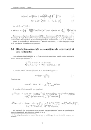 CHAPITRE 7. CALCULS À L’ORDRE 2




                                      gφo              ˆ +
                                                       f 2 (q1 )     g   +∞
                                                                            dp ˆ2
                      +       +              +
                   < q1 |θ3 |q1 >=      + C(q1 )[1 + g      +    ]+ +          f (p)                                        (7.2)
                                       q1                 q1        q1 0     p
                                        ++    +     1              +       +
                                      2g2 (p,q1 ) + [G2 (p, − q1 ) + G2 (q1 , − p)]                                         (7.3)
                                                    2

                     ++
      qui relie C à g2 et G2 et
                              +∞                                                                                +∞
                 2                 dp1 dp2 ˆ2    ˆ          ++           1               g                           dp ˆ4
< 0|θ3 |0 >= φo + g                       f (p1 )f 2 (p2 ) g2 (p1 ,p2 ) + G2 (p1 ,p2 ) +                                f (p)C(p)
                 3        0         p1 p2                                4               6                  0         p
                                                                                                                           (7.4)
    La donnée des équations du mouvement (7.1) et des contraintes (??,7.4) détermine toute la
                                                                     ++
dynamique. Il s’agit d’un système d’équations intégrales couplant g2 et G2 (le champ) et C
(le mode zéro). Les équations du mouvement permettent de déterminer G2 et g2 en fonction de
C, qui est lui même ﬁxé par la contrainte (??). Enﬁn la contrainte (7.4) ﬁxe le couplage critique
gc en fonction de toutes les autres quantités.


7.2        Résolution approchée des équations du mouvement et
           des contraintes
   Nous allons étudier la solution de (7.1) par itérations, en prenant comme termes initiaux les
termes sources non intégraux 3 :

                              ++(o)
                         g2    (g,φo ,q1 ,q2 ) ≡ g2o (g,φo ,q1 ,q2 )
                          (o)
                         G2 (g,φo ,q1 , − q2 ) ≡ 2θ(q1 − q2 )g2 (g,φo ,q1 , − q2 )


      et le terme obtenu à l’ordre précédent de la série de Haag pour C :

                                                                       gφo
                                               C (o) (q1 ) ≡ −                                                              (7.5)
                                                                     (q1 + g)
En notant que

                                                                         2q1 q2
                        g2o (q1 ,q2 ) + g2o (q1 , − q2 ) = −          2    2         g2o (q1 ,q2 )
                                                                     q1 + q2 + q1 q2

      la première itération conduit aux équations :

  ++(1)                                                          q1                                   q2
 g2       (q1 ,q2 ) =   g2o (q1 ,q2 ) − g q2 +q1 q2 1 q2
                                              q
                                                2 +q        q1   0     dpf 2 (p) p2g+q2 −pq1 + q2
                                                                         ˆ          2 (p,q1 )
                                                                                                      0    dpf 2 (p) pg2o (p,q2 )2
                                                                                                             ˆ        2 +q 2 −pq
                                           1    2                                    1                                       2
                         1       +∞ dp ˆ2                        1     +∞ dp ˆ2
                        −2      q1  p f (p)g2o (p,q1 )      −    2    q2  p f (p)g2o (p,q2 )




   (1)                                                                   q1          g2o (p,q1 )              +∞
 G2 (q1 , − q2 )    = 2g2o (q1 , − q2 ) + g q2 +q1 q2 1 q2
                                                q
                                                  2
                                                    −q
                                                                     q1         ˆ2
                                                                         0 dpf (p) p2 +q1 −pq1
                                                                                          2          + q2    q2      dpf 2 (p) pg+q2 −pq2
                                                                                                                       ˆ        2
                                                                                                                                  2o (p,q2 )
                                                    1   2                                                                            2
                          1      +∞ dp ˆ2                        1     q2 dp ˆ2
                         −2     q1  p f (p)g2o (p,q1 )      −    2     0  p f (p)g2o (p,q2 )


   Les intégrales des membres de droite peuvent être évaluées avec Maple et fournissent un
résultat assez lourd. A la limite des grands q1 on a:
   3. Pour alléger les notations on omettra dans la suite les variables g et φo pour les rétablir lorsque ce sera
nécessaire.




                                                            66
 
