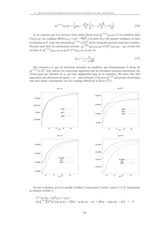 7.2. RÉSOLUTION APPROCHÉE DES ÉQUATIONS DU MOUVEMENT ET DES CONTRAINTES




                                                                                √
                              ++(1)                    1       g 2 φo 1        π 3        1
                             g2          (q1 ,q1 ) ∼     gφo −          [1 − g     ] + o( 2 )                                      (7.6)
                                                       6          6 q1          9        q1

                                                                                       ++(o)
    et on constate que l’on retrouve cette même limite pour g2
                                                         √
                                                                                    (q1 ,q1 ) si l’on substitue dans
C(g,φo ,q1 ) un couplage eﬀectif gef f ≡ g(1 − gπ9 3 ) à la place de g. De manière analogue on bâtit
                                              ++(2)         (2)
la solution au 2e ordre des itérations g2             et G2 où les intégrales peuvent aussi être évaluées.
                                                         ++(2)                       (2)
On peut alors faire la constatation suivante : g2               (g,φo ,q1 ,q2 ) et G2 (g,φo ,q1 , − q2 ) restent très
              ++(o)
proches de g2       (gef f ,φo ,q1 ,q2 )et G(o) (gef f ,φo ,q1 ,q2 ) où

                                                                       g
                                                        gef f ≡            √                                                       (7.7)
                                                                  1 + g π9 3

   On s’attend à ce que les itérations suivantes ne modiﬁent pas drastiquement la forme de
 ++(i)      (i)
g2     et G2 . Par ailleurs les corrections apportées par les itérations suivantes fournissent des
termes plus que linéaires en φo qui sont négligeables près de la transition. En outre elles font
                                                                      ++(i)
apparaître une alternance de signes + et − dans la limite (7.6) pour g2     qui permet d’envisager
une série inﬁnie convergeant vers un couplage eﬀectif de la forme (7.7).

                                 g=1.5                                                                     g=4.2



                                                                               0.007
     0.002



                                                                               0.005
    0.0015

                                     g20 :                                                                    g20 :
                                                                                                              g21 :
      0.001                          g21 :
                                                                               0.003                          g22 :
                                     g22 :

    0.0005

                                                                                0.001


                    2        4            6      8                                             2       4           6       8
                                  q1~
                                                                                                           q1~


                                  g=1.5                                                                    g=4.2




    –0.002                                                                     –0.004




                                                                               –0.008
    –0.004


                                   2*g20 :
                                    g21 :                                      –0.012                       2*g20 :
                                                                                                             g21 :
    –0.006                          g22 :
                                                                                                             g22 :

                                                                               –0.016

    –0.008

                2        4           6          8                                          2       4           6           8
                                  q1~                                                                       q1~




    Il reste à montrer qu’il est justiﬁé d’utiliser l’expression à l’ordre 1 pour C (7.5). Examinons
la solution d’ordre 1 :

                         ˆ
      C (1) (q1 )[q1 + g f 2 (q1 )] + gφo +
            +∞ dp ˆ2                       1                         1
      2g 0        p f (p) g2o (p,q1 ) + 2 θ(p − q1 )g2o (p, − q1 ) + 2 θ(q1 − p)g2o (q1 , − p)                         =       0



                                                                  67
 
