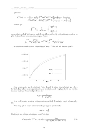 CHAPITRE 7. CALCULS À L’ORDRE 2




      qui donne

                                                  g2      +∞       ˆ
           C (1) (q1 ) =       − qgφo −
                                  1 +g         2(q1 +g)   0      dpf 2 (p)C (o) (p)                 1
                                                                                                    2
                                                                                               p2 +q1 +pq1
                                                                                                           − 1 p2 +q1−pq1
                                                                                                              2      2
                                                                                                                     1
                                       ˆ                   g2               +∞
                               −[C(q1 )f 2 (q1 ) + 2φo ] 2(q1q1
                                                              +g)           0
                                                                                       dp          1
                                                                                                   2
                                                                                              p2 +q1 +pq1
                                                                                                           − 2 p2 +q1−pq1
                                                                                                             1
                                                                                                                    2
                                                                                                                    1



      Sachant que                                                                     √
                                                                                    2π 3
                                             +∞                                      9q1         (+)
                                                             1
                                                  dp         2       =
                                         0             p2 + q1 ± pq1   
                                                                       
                                                                                       √
                                                                                     4π 3
                                                                                      9q1         (−)
                           e
on en déduit que la 2 intégrale est nulle. Quant à la première, elle est dominée par sa valeur au
pôle et, à une bonne approximation, on peut écrire :

                               +∞                                                    +∞
                                              C (o) (p)                                                 1
                                    dp            2              C (o) (q1 )                 dp         2
                           0             p2   + q1 ± pq1                         0                p2 + q1 ± pq1

      ce qui annule aussi le premier terme intégral. Ainsi C (1) est très peu diﬀérent de C (o) .



                  –0.003




                  –0.005




                  –0.007
                                                                                 C0:


                                                                                 C       :
                  –0.009




                                                   2              4                  6                  8
                                                                        k~




    Nous avons montré que la solution à l’ordre 1 garde la même forme générale que celle à
l’ordre 0. Pour aﬃner notre approximation, on introduit dans le couplage eﬀectif une fonction
inconnue x(g) (que l’on attend proche de 1) :

                                                                        g
                                                       gef f ≡                     √
                                                                 1 + gx(g) π 9 3

      et on va déterminer sa valeur optimale par une méthode de moindres carrés (cf. appendice
C).
      Pour des g ≤ 7 on trouve comme attendu que x(g) est proche de 1 :

                                                                            g
                                                          x(g) = 1 +
                                                                            12
Finalement une solution satisfaisante pour C est donc

                                                                                     9gφo
                    C(g,φo ,q1 ) = C (o) (gef f ,φo ,q1 ) = −                          √                                    (7.8)
                                                                        9g + q1 [9 + gπ 3(1 + g/12)]



                                                                   68
 