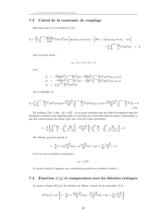 7.3. CALCUL DE LA CONSTANTE DE COUPLAGE




7.3         Calcul de la constante de couplage
   Injectons dans (7.4) la solution (7.8) :


                 +∞
       2g             dp1 dp2 ˆ2    ˆ                                   1
φo +                         f (p1 )f 2 (p2 ) g2o (gef f ,φo ,p1 ,p2 ) + θ(p1 − p2 )g2o (gef f ,φo ,p1 , − p2 )
       3     0         p1 p2                                            2
                                                                                                     +∞
                                                                                             g            dp ˆ4
                                                                                         +                   f (p)C(p)      = 0
                                                                                             6   0         p

   que l’on peut écrire :

                                                  φo + I1 + I2 + I3 = 0

   avec
                                           √                       √
                                   2g2 φo π 3 +∞ dp ˆ2        2g2 π 3        +∞   dp ˆ2
                      I1   =            27 √ 0      p f (p) +    27√        0      p f (p)C(gef f ,φo ,p)
                                       2         +∞ dp ˆ2      g2 π 3       +∞    dp ˆ2
                      I2   =       − g φ27 3 0
                                          oπ
                                                     p f (p) −   27         0      p f (p)C(gef f ,φo ,p)
                                   g +∞ dp ˆ4
                      I3   =       6 0       p f (p)C(p)

   qui se simpliﬁe en :


             +∞
                                        √                 +∞
                                                                                                √              +∞
     g            dp ˆ4              g2π 3                     dp ˆ2                    g 2 φo π 3                  dp ˆ2
φo +                 f (p)C(g,φo p)+                              f (p)C(gef f ,φo ,p)+                                f (p) = 0
     6   0         p                   27             0         p                            27            0         p
                                                                                                                           (7.9)
                  ˆ            µ
    En utilisant f (p) = θ(p − Λ ) + θ( Λ − p) on peut constater que les seules divergences dans les
                                        µ
intégrales ci-dessus sont logarithmiques et peuvent être absorbées dans la masse renormalisée µ
par des contre-termes du même type que ceux de l’ordre précédent:

                               Λ            Λ                  √            Λ            Λ
                    g          µ   dp       µ    dp         g2π 3           µ   dp       µ      dp
                 1−                   −                   −             2          −                           =0
                    6          µ
                               Λ
                                    p      µ
                                           Λ
                                                p+g           27            µ
                                                                            Λ
                                                                                 p      µ
                                                                                        Λ
                                                                                             p + gef f

   On obtient, pour les grands Λ:
                                        √             √                 √
                              g        π 3          2π 3             g π 3
                           1 − (1 + 2g     )lng + g      ln[1 + g(1 + )    ]=0
                              6         9             27             12 9

   d’où l’on tire la solution numérique :

                                                           gc = 4,78

   Le terme d’ordre 2 apporte une contribution positive au résultat d’ordre 1.


7.4         Fonction β1 (g) et comparaison avec les théories critiques
   La masse critique M (g,Λ) du système est déﬁnie à partir de la contrainte (7.4) :

                                                    √            √                 √
                   2                2      g     2gπ 3        g2π 3             g π 3
                 M (g,Λ) ≡ µ            1 − (1 +       )lng +       ln[1 + g(1 + )    ]
                                           6       9            27              12 9



                                                                69
 