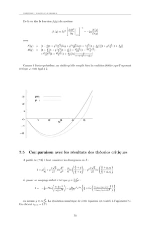 CHAPITRE 7. CALCULS À L’ORDRE 2




   De là on tire la fonction β1 (g) du système

                                                                  −1
                                                    ∂M 2                             N (g)
                                 β1 (g) ≡ M 2                           = −2g
                                                     ∂g    λ,Λ
                                                                                     D(g)

   avec
                                      √                √                    √                           √
                      6        √                    √             √
                                                                       g
       N (g) = [1 − g (1 + g 2π9 3 )lng + g 2 π273 ln(1 + π 9 3 (1 + 12 ))][1 + g π 9 3 (1 +                g
                                                                                                            12 )]
                      g       π 3       g        gπ 3       2g2 π 3
       D(g) = (1 + √)[1 + g 9 (1 + 12 )] + 108 (1 −
                      6         √                               9    )
                  g2 π 3     gπ 3        g               g
               + 27 (1 + 9 (1 + 12 )]ln[               √
                                                      π 3     g    ]
                                                           (1+g     9   (1+ 12 ))




    Comme à l’ordre précédent, on vériﬁe qu’elle remplit bien la condition (6.6) et que l’exposant
critique ω reste égal à 2.




  3           β0:
              β :
  2


   1



  0            1           2           3              4                 5
                                      g

 –1


–2




7.5       Comparaison avec les résultats des théories critiques
   A partir de (7.9) il faut conserver les divergences en Λ :

                           √                               Λ                       √          Λ
                     1    π 3    Λ2  g                     µ   +g               2π   3        µ   + gef f
               1 = g( + g     )ln 2 − ln                   µ            −g             ln     µ
                     6     27    µ   6                     Λ   +g                  27         Λ   + gef f

                                                       2 Λ2
   et passer au couplage réduit r tel que g ≡          3 µ2 r :

                                          y                                                             y
                      1            1+ 2 re 2         4π                 y             1+gef f (y,r,x)e− 2
             1=     − 9 rey ln        3
                                      2
                                          3y    −     √ r2 e2y
                                                    81 3                2   + ln                        y
                                   1+ 3 re 2                                           1+gef f (y,r,x)e 2



                       2
  en notant y ≡ ln Λ2 . La résolution numérique de cette équation est traitée à l’appendice C.
                   µ
On obtient rLC2 = 1.71



                                                          70
 