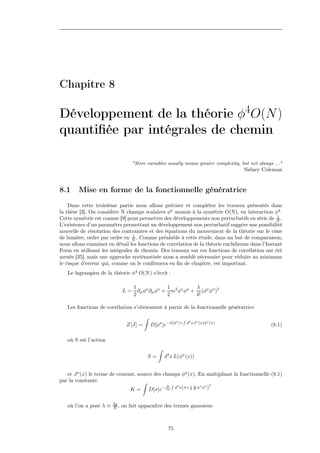 Chapitre 8

Développement de la théorie φ4O(N )
quantiﬁée par intégrales de chemin

                                  "More variables usually means greater complexity, but not always ..."
                                                                                     Sidney Coleman


8.1     Mise en forme de la fonctionnelle génératrice
    Dans cette troisième partie nous allons préciser et compléter les travaux présentés dans
la thèse [3]. On considère N champs scalaires φa soumis à la symétrie O(N), en interaction φ4 .
                                                                                                  1
Cette symétrie est connue [9] pour permettre des développements non perturbatifs en série de N .
L’existence d’un paramètre permettant un développement non perturbatif suggère une possibilité
nouvelle de résolution des contraintes et des équations du mouvement de la théorie sur le cône
                                1
de lumière, ordre par ordre en N . Comme préalable à cette étude, dans un but de comparaison,
nous allons examiner en détail les fonctions de corrélation de la théorie euclidienne dans l’Instant
Form en utilisant les intégrales de chemin. Des travaux sur ces fonctions de corrélation ont été
menés [35], mais une approche systématisée nous a semblé nécessaire pour réduire au minimum
le risque d’erreur qui, comme on le conﬁrmera en ﬁn de chapitre, est important.
   Le lagrangien de la théorie φ4 O(N ) s’écrit :

                                  1              1          λ
                             L=     ∂µ φa ∂µ φa + m2 φa φa + (φa φa )2
                                  2              2          4!

   Les fonctions de corrélation s’obtiennent à partir de la fonctionnelle génératrice

                                                        a
                                                              R
                                                            ]+ d4 xJ a (x)φa (x)
                               Z[J] =     D[φa ]e−S[φ                                            (8.1)

   où S est l’action


                                         S=     d4 x L(φa (x))


   et J a (x) le terme de courant, source des champs φa (x). En multipliant la fonctionnelle (8.1)
par la constante
                                                 R 4     i g a a 2
                               K = D[σ]e− 2g d x(σ+ 2 N φ φ )
                                               N




                        3g
   où l’on a posé λ ≡   N,   on fait apparaître des termes gaussiens



                                                  75
 