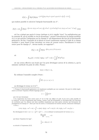 CHAPITRE 8. DÉVELOPPEMENT DE LA THÉORIE φ4 O(N ) QUANTIFIÉE PAR INTÉGRALES DE CHEMIN




                                                R          n                                                          o
                                                                                              N σ2
                                            −       d4 x       1     a    a  1   2  i    a a
                                                               2 ∂µ φ ∂µ φ + 2 (m + 2 σ)φ φ + 2 g           −J a φa
                 Z[J] =       D[φa ]D[σ]e

qui rendent possible le calcul de l’intégrale fonctionnelle sur φa :


                                                                R                R
                          N                 2         N
                                                                    d4 xσ2 − 2
                                                                             1
                                                                                     d4 xd4 y {J a (x)[−∂µ ∂µ +m2 +iσ]−1 J a (y)}
 Z[J] = cte      D[σ]e− 2 tr.ln[−∂µ ∂µ +m       +iσ]− 2g
                                                                                                                                    (8.2)


    où l’on a intégré par partie le terme cinétique et où tr signiﬁe “trace”. La multiplication par
la constante K, qui ne modiﬁe en rien la dynamique 1 , permet l’introduction du champ auxiliaire
σ(x) ce qui autorise l’intégration sur les champs φa qui disparaissent dès lors de la fonctionnelle
génératrice. De fait, l’ensemble de la théorie se trouve maintenant exprimé à l’aide de ce champ
auxiliaire σ pour lequel il faut introduire un terme de courant source. Pareillement le terme
source pour les champs φa , devenu inutile, est supprimé 2 :

                                                                                     R
                                                                     N
                                                                                         d4 xj(x)σ(x)
                                Z[j] = cte           D[σ]e− 2 Sef f [σ]+


    où
                                                                                          1
                           Sef f [σ] = tr.ln[−∂µ ∂µ + m2 + iσ] +                               d4 xσ2 (x)
                                                                                          g

   est une action eﬀective non locale que l’on peut développer autour de la solution σo qui la
minimise (méthode du point de selle). Posons :


                                                    σ(x) = σ(x) + σo

    En utilisant l’ensemble complet d’états :


                                                     d4 x |x >< x| = 1


    on développe le terme en tr.ln 3 :
  1. Puisque la fonctionnelle génératrice est simplement multipliée par une constante. On peut le vériﬁer égale-
ment en écrivant l’équation d’Euler-Lagrange pour σ :
                                                                    1 g a a
                                                      σ=−              φ φ
                                                                    2N
   qui n’est pas dynamique.
    2. La suppression du terme source pour φa est en fait une aﬀaire de goût. Il est tout à fait possible de
le conserver, au prix d’expressions plus lourdes, comme l’ont fait Kristjansen et Flyvbjerg [35]. Les fonctions
de corrélation que l’on obtient sont alors modiﬁées simplement par leurs pattes externes, qui deviennent des
propagateurs de champs φa . Alors que tous les autres, et notamment les boucles internes, demeurent identiques.
    3. On a :
                                        Z
              tr.ln[−∂µ ∂µ + m2 + iσ] =   < x|ln[(−∂µ ∂µ + m2 + iσo )(1 + σ(−∂µ ∂µ + m2 + iσo )]|x >
                                                                          e

  En développant le ln(1 + a) = a − 1 a2 + 3 a3 + ... et en utilisant la stationnarité de l’action en σo :
                                    2
                                           1


                                                    δSef f [σ]
                                                                     =0
                                                       δσ      |σ=σo

  qui donne l’équation du “gap” :
                                                     1
                                                       σo + ∆(x,x) = 0
                                                     g
  on aboutit à l’expression (8.3).




                                                                    76
 