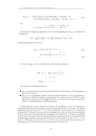 8.1. MISE EN FORME DE LA FONCTIONNELLE GÉNÉRATRICE




                          N              1            1
        Sef f [σ]   =               d4 x g σ 2 +               d4 xd4 yσ(x)∆(x − y)σ(y)∆(x − y)
                          2
                           i
                                                      2                                                       (8.3)
                          −3      d4 xd4 yd4 zσ(x)∆(x − y)σ(y)∆(y − z)σ(z)∆(z − x) + ...

   avec
                                                  < x|σ|y >                            =     σ(x)δ(x − y)
                              < x|[−∂µ ∂µ + m2 + iσo ]−1 |y >                          ≡     ∆(x − y)

    En eﬀectuant l’intégration gaussienne sur les termes quadratiques de Sef f et en eﬀectuant
le changement

                                1            1          1
                     σ(x) −             d4 y[ δ(x − y) + ∆(x,y)∆(y,x)]−1 j(y) → σ(x)
                                N            g          2

la fonctionnelle génératrice s’écrit :


                                                 P+∞       (−i)k   R
                                            N
                                                                       d4 x1 ...d4 xk δ1 ...δk
                               Z[j] = e 2            k=3     k                                                (8.4)
                                                                       2                         3−1
                                                 R               61                              7
                                             1
                                            2N       d4 xd4 yj(x)6 g δ(x−y)+ 1
                                                                 4           2
                                                                                                 7
                                                                                                 5     j(y)

                                        e                                                                     (8.5)


                      δ
   où l’on note     δj(xi )   = δi , et en utilisant les représentations suivantes :




                                                                   1                    1
                                    D(x − y) =                   [ g δ(x − y) +         2              ]−1

                                                           =

                                       ∆(x,y)              =


   Ces quantités s’interprètent aisément:


      D(x−y), issue de l’inversion de la partie quadratique de l’action eﬀective, est le propagateur
      libre pour le champ σ.
      ∆(x,y) est un propagateur “eﬀectif”, relié aux champs éliminés φa . Ces propagateurs in-
      terviennent toujours en produits représentés par des cercles qui jouent le rôle de vertex
      eﬀectifs non locaux pour les propagateurs D(x − y). De fait tout se passe comme si le
      champ σ se propageait dans un milieu polarisable.


    L’expression (8.5) permet d’obtenir les fonctions de corrélation en σ(x). Ces fonctions se
représentent sous forme de diagrammes composés de propagateurs D(x − y) et ∆(x − y). Chaque
diagramme porte un facteur N L−P où L est le nombre de cercles fermés et P le nombre de
propagateurs D. Puisqu’un cercle fermé est accompagné d’au moins trois dérivées fonctionnelles
δi et que deux sources sont attachées à un propagateur D, la relation 3L ≤ 2P doit être satisfaite
                                                                            1
(si P est nul, L l’est aussi). Donc Z[j] peut se développer en puissance de N et seul un nombre ﬁni
de diagrammes contribue à chaque ordre. En eﬀet, à un ordre donné k, on doit avoir P − L ≤ k,
mais L ≤ 2P implique que P ≤ 3k et L ≤ 2k. Bien sûr, avec un nombre ﬁni de cercles et de
             3
propagateurs, on ne peut construire qu’un nombre ﬁni de diagrammes.



                                                                           77
 