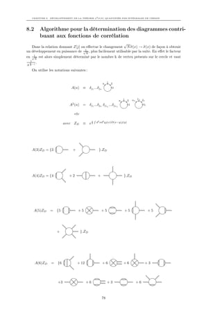 CHAPITRE 8. DÉVELOPPEMENT DE LA THÉORIE φ4 O(N ) QUANTIFIÉE PAR INTÉGRALES DE CHEMIN




8.2          Algorithme pour la détermination des diagrammes contri-
             buant aux fonctions de corrélation
                                                            √
    Dans la relation donnant Z[j] on eﬀectue le changement N σ(x) → σ(x) de façon à obtenir
un développement en puissance de √1 , plus facilement utilisable par la suite. En eﬀet le facteur
                                     N
en √1 est alors simplement déterminé par le nombre k de vertex présents sur le cercle et vaut
     N
  1
  k −1 .
N   2

        On utilise les notations suivantes :


                                                                 n    1 2

                                 A(n) ≡            δj1 ...δjn           3



                                                                             n   1 2     n1 11 21
                                  2
                                A (n) =            δj1 ...δjn δj11 ...δjn1           3          31


                                      etc
                                                        R
                                                    1
                                                            d4 xd4 yj(x)D(x−y)j(y)
                             avec ZD         ≡     e2




        A(3)ZD = {3               +                          }.ZD




        A(4)ZD = {4             +2                           +                   }.ZD




         A(5)ZD     = {5                +5                       +5              +5                  +5




                        +                   }.ZD




         A(6)ZD     =   {6             + 12                      +6              +6              +3




                        +3                    +6                      +3                   +6



                                                                 78
 