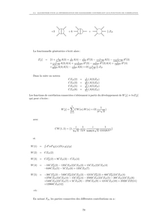 8.2. ALGORITHME POUR LA DÉTERMINATION DES DIAGRAMMES CONTRIBUANT AUX FONCTIONS DE CORRÉLATION




                    +3             +6                     +                }.ZD




   La fonctionnelle génératrice s’écrit alors :


         Z[j] = {1 + 6√N A(3) + 8N A(4) − 72N A2 (3) − 10Ni√N A(5) − 1296N √N A3 (3)
                        1         1           1                           i
                      i√                 1               1               1
                + 48N N A(3)A(4) + 31104N 2 A (3) − 576N 2 A (3)A(4) + 128N 2 A2 (4)
                                                4             2

                + 60N 2 A(3)A(5) − 12N 2 A(6) + O( N 21 N )}.ZD
                    1                1                √




   Dans la suite on notera
                                                       1
                                   CZD (2)       =    ZD (A(3)ZD )
                                                       1
                                   CZD (3)       =    ZD (A(4)ZD )
                                                       1
                                   CZD (5)       =    ZD (A(5)ZD )
                                                       1
                                   CZD (6)       =    ZD (A(6)ZD )

Les fonctions de corrélation connectées s’obtiennent à partir du développement de W [j] ≡ lnZ[j]
qui peut s’écrire :

                                        5
                                                                     1
                             W [j] =         CW (n).W (n) + O(       √ )
                                       n=1                       N2    N


   avec

                                          i  1      i       1
                         CW (1..5) = {1, √ ,   ,      √           }
                                        6 N 72N 6480N N 155520N 2

   et

 W (1) =       d4 xd4 yj(x)D(x,y)j(y)

 W (2) = CZD (2)

           2
 W (3) = CZD (2) + 9CZD (3) − CZD (4)

              3
 W (4) = −10CZD (2) − 135CZD (2)CZD (3) + 15CZD (2)CZD (4)
         −648CZD (5) − 5CZD (6) + 135CZD (7)

               4            2                    2           2
 W (5) = −30CZD (2) − 540CZD (2)CZD (3) − 1215CZD (2) + 60CZD (2)CZD (4)
                                  2
         +270CZD (3)CZD (4) − 15CZD (4) − 2592CZD (2)CZD (5) − 20CZD (2)CZD (6)
         +540CZD (2)CZD (7) + 5CZD (8) − 270CZD (9) + 1215CZD (10) + 2592CZD(11)
         +12960CZD (12)

   etc


   En notant F2n les parties connectées des diﬀérentes contributions on a :



                                                     79
 