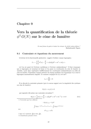Chapitre 9

Vers la quantiﬁcation de la théorie
φ4 O(N ) sur le cône de lumière

                                        Si vous fermez la porte à toutes les erreurs, la vérité restera dehors."
                                                                                                           Rabindranâth Tagore


9.1      Contrainte et équations du mouvement
   L’écriture de la fonctionnelle génératrice suggère d’utiliser comme lagrangien :

                                     1N 2        N
                           L=−           σ (x) −   < x|ln[∂µ ∂ µ + m2 + iσ]|x >
                                     2 g         2

    où l’on est passé de l’écriture euclidienne à l’écriture minkowskienne 1 . Il faut remarquer
que ce lagrangien est invariant de forme si l’on passe en coordonnées du cône de lumière: la
variable x peut donc représenter indiﬀéremment les coordonnées minkowskiennes ou celles du
cône de lumière. Cependant l’unique présence du champ auxiliaire non dynamique σ(x) rend ce
lagrangien maximalement singulier. Le moment conjugué de σ(x) est nul 2 :

                                                                 δL
                                                         πσ ≡       =0
                                                                 δσ
                                                                  ˙

   Il en découle la contrainte primaire (qui n’a aucun rapport avec la singularité des systèmes
sur cône de lumière):

                                                     θ1 (x) = πσ (x) ≈ 0

   qui engendre elle-même une contrainte secondaire 3 :
                                     1         N
                         θ2 (x) =      σ(x) + i < x|[∂µ ∂ µ + m2 + iσ]−1 |x >≈ 0                                         (9.1)
                                     g         2
  1. C’est-à-dire que l’on a eﬀectué :

                                                     −(∂µ ∂µ )eucl = ∂µ ∂ µ
                              Z              R                                 Z            R
                                                 d4 xeucl Leucl (xeucl )                        d4 xL(x)
                                    D[σ]e−                                 =       D[σ]ei

 avec
                                                         d4 xeucl = id4 x

                           ∂σ               ∂σ
  2. Que σ(x) représente
         ˙                 ∂xo
                               ou   bien   ∂x+
                                               .
  3. L’hamiltonien primaire s’écrit :




                                                                87
 