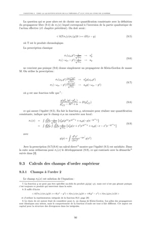 CHAPITRE 9. VERS LA QUANTIFICATION DE LA THÉORIE φ4 O(N ) SUR LE CÔNE DE LUMIÈRE




    La question qui se pose alors est de choisir une quantiﬁcation consistante avec la déﬁnition
du propagateur libre (9.4) de σ1 (x) lequel correspond à l’inversion de la partie quadratique de
l’action eﬀective (cf. chapitre précédent). On doit avoir :


                                         < 0|T σ1 (x)σ1 (y)|0 >= iD(x − y)                                  (9.5)

   où T est le produit chronologique.
   La prescription classique

                                                 σ1 (ωp ,pi ) √ 1       → a†
                                                                           p
                                                                  2ωp
                                                                                                            (9.6)
                                           σ1 (−ωp , −      pi ) √ 1    → ap
                                                                  2ωp


   ne convient pas puisque (9.6) donne simplement un propagateur de Klein-Gordon de masse
M. On utilise la prescription :

                                                         2
                                                           M2
                                        σ1 (ωp ,pi ) (4π)
                                                      √            → a† g(ωp ,pi )
                                                                      p
                                                        2ωp
                                                         2  2                                               (9.7)
                                σ1 (−ωp , −     pi ) (4π) M
                                                      √            → ap g(−ωp , − pi )
                                                        2ωp


   où g est une fonction telle que 7 :

                                             g(p2 )g(−p2 )
                                                 on     on
                                                            = D(p2 f )
                                                                 of                                         (9.8)
                                             p2 f − M 2 + i
                                              of


   ce qui assure l’égalité (9.5). En fait la fonction g, nécessaire pour réaliser une quantiﬁcation
consistante, indique que le champ σ1 a un caractère non local :
                            d3 p   √1
                                                       on                on
          σ1 (x)   =       (2π)3          a† g(pon )eip x + ap g(−p)e−ip x
                                           p
                                    2ωp
                            d3 x     d3 p √ 2                    on                              on         (9.9)
                   =       (2π)3    (2π)3         a† g(x + x )eip x + ap g(−x
                                                    p                                − x )e−ip        x
                                             2ωp


   avec
                                                             d3 x −ipx
                                            g(p) =                e    g(x )
                                                            (2π)3

    Avec la prescription (9.7)(9.8) un calcul direct 8 montre que l’égalité (9.5) est satisfaite. Dans
la suite nous utiliserons pour σ1 (x) le développement (9.9), ce qui contraste avec la démarche 9
suivie dans [3].


9.3       Calculs des champs d’ordre supérieur

9.3.1      Champs à l’ordre 2

   Le champ σ2 (x) est solution de l’équation :
   7. La fonction g ne peut pas être spéciﬁée au-delà du produit g(p)g(−p), mais ceci n’est pas gênant puisque
c’est toujours ce produit qui intervient dans la suite.
   8. Il suﬃt d’écrire
             < 0|T σ1 (x)σ1 (y)|0 >= θ(xo − y o ) < 0|σ1 (x)σ1 (y)|0 > +θ(y o − xo ) < 0|σ1 (y)σ1 (x)|0 >
  et d’utiliser la représentation intégrale de la fonction θ(cf. page 29)
   9. Le choix de cet auteur était de considérer pour σ1 un champ de Klein-Gordon. Les pôles des propagateurs
sont identiques aux nôtres, mais le comportement de la fonction d’onde est tout à fait diﬀérent. Cet aspect est
capital pour la structure des divergences dans les intégrales.




                                                              90
 