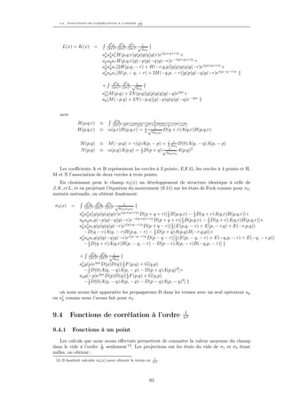 9.4. FONCTIONS DE CORRÉLATION À L’ORDRE        1
                                                 N2




                                d3 p d3 q d3 r √ 1
    L(x) = K(x)        =       (2π)3 (2π)3 (2π)3     {
                                                 2ωp
                             † † †
                            ap aq ar H(p,q,r)g(p)g(q)g(r)ei(p+q+r)x +
                            ap aq ar H(p,q,r)g(−p)g(−q)g(−r)e−i(p+q+r)x +
                            a† a† ar [2H(p,q, − r) + H(−r,q,p)]g(p)g(q)g(−r)ei(p+q+r)x +
                             p q
                            a† aq ar [H(p, − q, − r) + 2H(−q,p, − r)]g(p)g(−q)g(−r)ei(p−q−r)x
                             p                                                                         }

                                   d3 p d3 q    √1
                            +     (2π)3 (2π)3          {
                                                 2ωp
                            a† [M (p,q)
                             p         + 2N (p,q)]g(p)g(q)g(−q)eipx +
                            ap [M (−p,q) + 2N (−p,q)]g(−p)g(q)g(−q)e−ipx }


   avec
                                       4
                                d k                    1
              B(p,q,r)     ≡   (2π)4 (k2 +m2 )[(k−p)2 +m2 ][(k+q+r)2 +m2 ]
                                                  i √ 1
              H(p,q,r)     ≡ α(q,r)B(p,q,r) = 2              D(q + r)A(q,r)B(p,q,r)
                                                            4ωq ωr

                                                                      i 1
               M (p,q) ≡ M (−p,q) = γ(q)A(p, − p) =                   2 2ωq D(0)A(q,   − q)A(p, − p)
                                        i                             1
               N (p,q) ≡ α(p,q)A(p,q) = 2 D(p + q) √                        A(p,q)2
                                                                     4ωp ωq



   Les coeﬃcients A et B représentent les cercles à 3 points ; E,F,G, les cercles à 4 points et H,
M et N l’association de deux cercles à trois points.
    En choisissant pour le champ σ3 (x) un développement de structure identique à celle de
J, K, et L, et en projetant l’équation du mouvement (9.11) sur les états de Fock comme pour σ2 ,
mutatis mutandis, on obtient ﬁnalement:

                   d3 p d3 q d3 r √ 1
 σ3 (x)   =       (2π)3 (2π)3 (2π)3           {
                                    8ωp ωq ωr
                † † †
               ap aq ar g(p)g(q)g(r)e i(p+q+r)x
                                                D(p + q + r)[ 1 B(p,q,r) − 1 D(q + r)A(q,r)B(p,q,r)]+
                                                              2            2
               ap aq ar g(−p)g(−q)g(−r)e−i(p+q+r)x D(p + q + r)[ 1 B(p,q,r) − 1 D(q + r)A(q,r)B(p,q,r)]+
                                                                     2            2
               a† a† ar g(p)g(q)g(−r)ei(p+q−r)x D(p + q − r)[ 1 (E(p,q, − r) + E(p, − r,q) + E(−r,p,q))
                p q                                             2
                 −D(q − r)A(q, − r)B(p,q, − r) − 1 D(p + q)A(p,q)B(−r,q,p)]+
                                                      2
               ap aq ar g(p)g(−q)g(−r)ei(p−q−r)x D(p − q − r)[ 1 (E(p, − q, − r) + E(−q,p, − r) + E(−q, −
                †
                                                                  2                                         r,p))
                    1
                 − 2 D(q + r)A(q,r)B(p, − q, − r) − D(p − r)A(p, − r)B(−q,p, − r)] }

                     d3 p d4 q    √1
               +    (2π)3 (2π)4            {
                                   2ωp
               a† g(p)e D(p)D(q)[ 1 F (p,q) + G(q,p)
                p
                        ipx
                                   2
                    1
                 − 2 D(0)A(q, − q)A(p, − p) − D(p + q)A(p,q)2 ]+
               ap g(−p)eipx D(p)D(q)[ 1 F (p,q) + G(q,p)
                                      2
                    1
                 − 2 D(0)A(q, − q)A(p, − p) − D(p − q)A(p, − q)2 ] }

   où nous avons fait apparaître les propagateurs D dans les termes avec un seul opérateur ap
ou a† comme nous l’avons fait pour σ2 .
    p



                                                                              1
9.4       Fonctions de corrélation à l’ordre                                 N2


9.4.1     Fonctions à un point
   Les calculs que nous avons eﬀectués permettent de connaître la valeur moyenne du champ
                       1
dans le vide à l’ordre N seulement 12 . Les projections sur les états du vide de σ1 et σ3 étant
nulles, on obtient :
                                                             1
 12. Il faudrait calculer σ4 (x) pour obtenir le terme en   N2
                                                               .




                                                           93
 