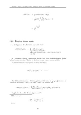 CHAPITRE 9. VERS LA QUANTIFICATION DE LA THÉORIE φ4 O(N ) SUR LE CÔNE DE LUMIÈRE




                                                1                   1
                           < 0|σ(x)|0 >    =      < 0|σ2 (x)|0 > +O( )
                                                N                   N

                                                 i              d4 p
                                           =       D(0)              D(p)A(p, − p)
                                                2N             (2π)4




                                                 i
                                           =
                                                N2




9.4.2        Fonction à deux points

   Le développement de la fonction à deux points s’écrit :

                                       1
          < 0|T σ(x)σ(y)|0 >      =    N  < 0|T σ1 (x)σ1 (y)|0 >
                                          1
                                       + N 2 < 0|T σ2 (x)σ2 (y)|0 >
                                       + N 2 1 [< 0|T σ1 (x)σ3 (y)|0 > + < 0|T σ3 (x)σ1 (y)|0 >]
                                          1
                                             2
                                             1
                                       +O( N 3 )

                                                                                                   1
    où T représente le produit chronologique habituel. Nous avons introduit un facteur             2   dans
la dernière expression aﬁn d’éliminer les doublons dus aux termes croisés symétrisés.
   Le premier terme est le propagateur du champ libre σ1 (x) :




                                 < 0|T σ1 (x)σ1 (y)|0 >       =




   Dans l’élément de matrice < 0|σ2 (x)σ2 (y)|0 >, seul le terme en ap aq a† a† subsiste à la
                                                                           p q
contraction et donne δ(p − p)δ(q − q) + δ(p − q)δ(q − p), d’où l’on tire :


                                       1    d3 p d3 q    1
             < 0|σ2 (x)σ2 (y)|0 >= −                          D(p + q)2 A(p,q)2 ei(p+q)(x−y)
                                       2   (2π)3 (2π)3 4ωp ωq


   L’application du produit chronologique conduit 13 à

 13. Il faut noter que :


                                       θ(xo − y o ) = θ(xo − y o )2
                                       θ(xo − y o )θ(y o − xo ) = 0
 et écrire




                                                      94
 