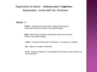 Organisation du Master «  Sciences pour l’Ingénieur  » Master 1 :  TISDTR  - Traitement de l'Information, Systèmes Distribués et Temps Réel (formation initiale et par apprentissage),  MMRI  - Maintenance et Maîtrise des Risques Industriels (formation initiale et par apprentissage),  CoMeT  - Conception Mécanique et Thermique : du matériau au système SIM  - Signaux et Images en Médecine,  ScTIC  - Systèmes complexes, Technologies de l'Information et du Contrôle (en M2 uniquement). Responsable : Amine NAIT-ALI, Professeur 
