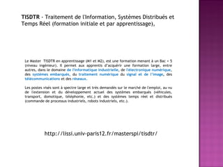 Le Master  TISDTR en apprentissage (M1 et M2), est une formation menant à un Bac + 5 (niveau ingénieur). Il permet aux apprentis d’acquérir une formation large, entre autres, dans le domaine  de l'informatique industrielle , de  l'électronique numérique , des  systèmes embarqués,  du  traitement numérique  du  signal et de l’image ,  des  télécommunications   et des  réseaux. Les postes visés sont à spectre large et très demandés sur le marché de l'emploi, au vu de l'extension et du développement actuel des systèmes embarqués (véhicules, transport, domotique, téléphonie, etc.) et des systèmes temps réel et distribués (commande de processus industriels, robots industriels, etc.). TISDTR  - Traitement de l'Information, Systèmes Distribués et Temps Réel (formation initiale et par apprentissage),  http://lissi.univ-paris12.fr/masterspi/tisdtr/ 