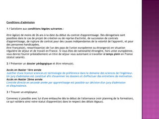 Conditions d'admission 1 /  Satisfaire aux  conditions légales suivantes  : être âgé(e) de moins de 26 ans à la date du début du contrat d'apprentissage. Des dérogations sont possibles dans le cas de projet de création ou de reprise d'activité, de succession de contrats d'apprentissage, de rupture de contrat pour des causes indépendantes de la volonté de l'apprenti, et pour des personnes handicapées. être français(e), ressortissant(e) de l'un des pays de l'union européenne ou étranger(e) en situation régulière de séjour et de travail en France. Si vous êtes de nationalité étrangère, hors union européenne, vous devrez fournir préalablement un titre de séjour vous autorisant à travailler  à temps plein  en France (statut salarié). 2 /  Présenter un  dossier pédagogique  et être retenu(e). Accès en Master 1ère année Justifier d'une licence sciences et technologie de préférence dans le domaine des sciences de l'ingénieur. Un jury d'admission est constitué afin d'examiner les dossiers et d'effectuer des entretiens de motivation. Accès en Master 2ème année L'entrée directe en seconde année par apprentissage est possible sur décision d'un jury d'admission et d'équivalence. 3 /  Trouver un employeur. Convenez si possible avec lui d'une embauche dès le début de l'alternance (voir planning de la formation), ce qui validera ainsi votre statut d'apprenti(e) dans le respect des délais légaux). 