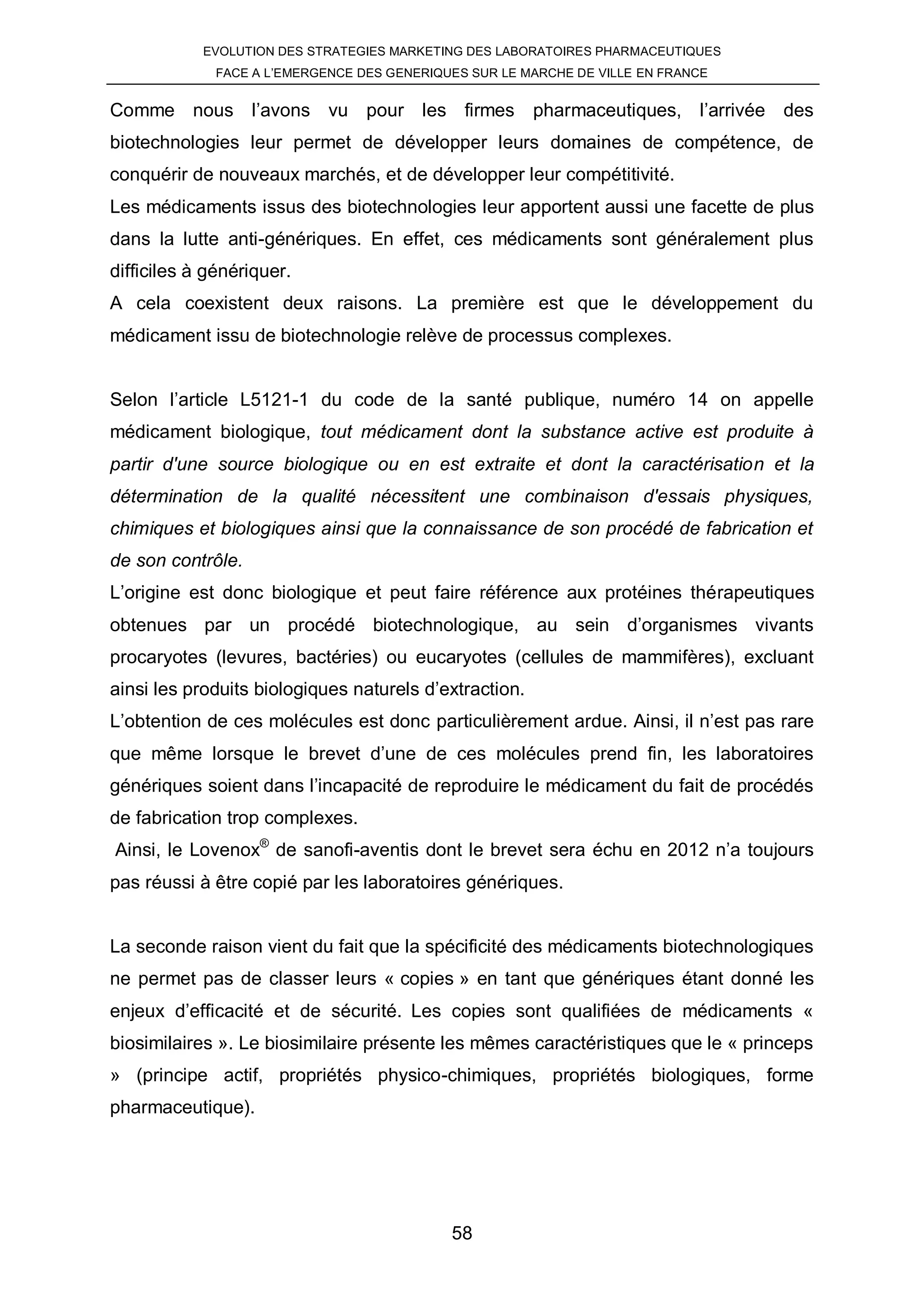 EVOLUTION DES STRATEGIES MARKETING DES LABORATOIRES PHARMACEUTIQUES
              FACE A L’EMERGENCE DES GENERIQUES SUR LE MARCHE DE VILLE EN FRANCE


Comme nous l’avons vu pour les firmes pharmaceutiques, l’arrivée des
biotechnologies leur permet de développer leurs domaines de compétence, de
conquérir de nouveaux marchés, et de développer leur compétitivité.
Les médicaments issus des biotechnologies leur apportent aussi une facette de plus
dans la lutte anti-génériques. En effet, ces médicaments sont généralement plus
difficiles à génériquer.
A cela coexistent deux raisons. La première est que le développement du
médicament issu de biotechnologie relève de processus complexes.


Selon l’article L5121-1 du code de la santé publique, numéro 14 on appelle
médicament biologique, tout médicament dont la substance active est produite à
partir d'une source biologique ou en est extraite et dont la caractérisation et la
détermination de la qualité nécessitent une combinaison d'essais physiques,
chimiques et biologiques ainsi que la connaissance de son procédé de fabrication et
de son contrôle.
L’origine est donc biologique et peut faire référence aux protéines thérapeutiques
obtenues par un procédé biotechnologique, au sein d’organismes vivants
procaryotes (levures, bactéries) ou eucaryotes (cellules de mammifères), excluant
ainsi les produits biologiques naturels d’extraction.
L’obtention de ces molécules est donc particulièrement ardue. Ainsi, il n’est pas rare
que même lorsque le brevet d’une de ces molécules prend fin, les laboratoires
génériques soient dans l’incapacité de reproduire le médicament du fait de procédés
de fabrication trop complexes.
Ainsi, le Lovenox® de sanofi-aventis dont le brevet sera échu en 2012 n’a toujours
pas réussi à être copié par les laboratoires génériques.


La seconde raison vient du fait que la spécificité des médicaments biotechnologiques
ne permet pas de classer leurs « copies » en tant que génériques étant donné les
enjeux d’efficacité et de sécurité. Les copies sont qualifiées de médicaments «
biosimilaires ». Le biosimilaire présente les mêmes caractéristiques que le « princeps
» (principe actif, propriétés physico-chimiques, propriétés biologiques, forme
pharmaceutique).




                                             58
 
