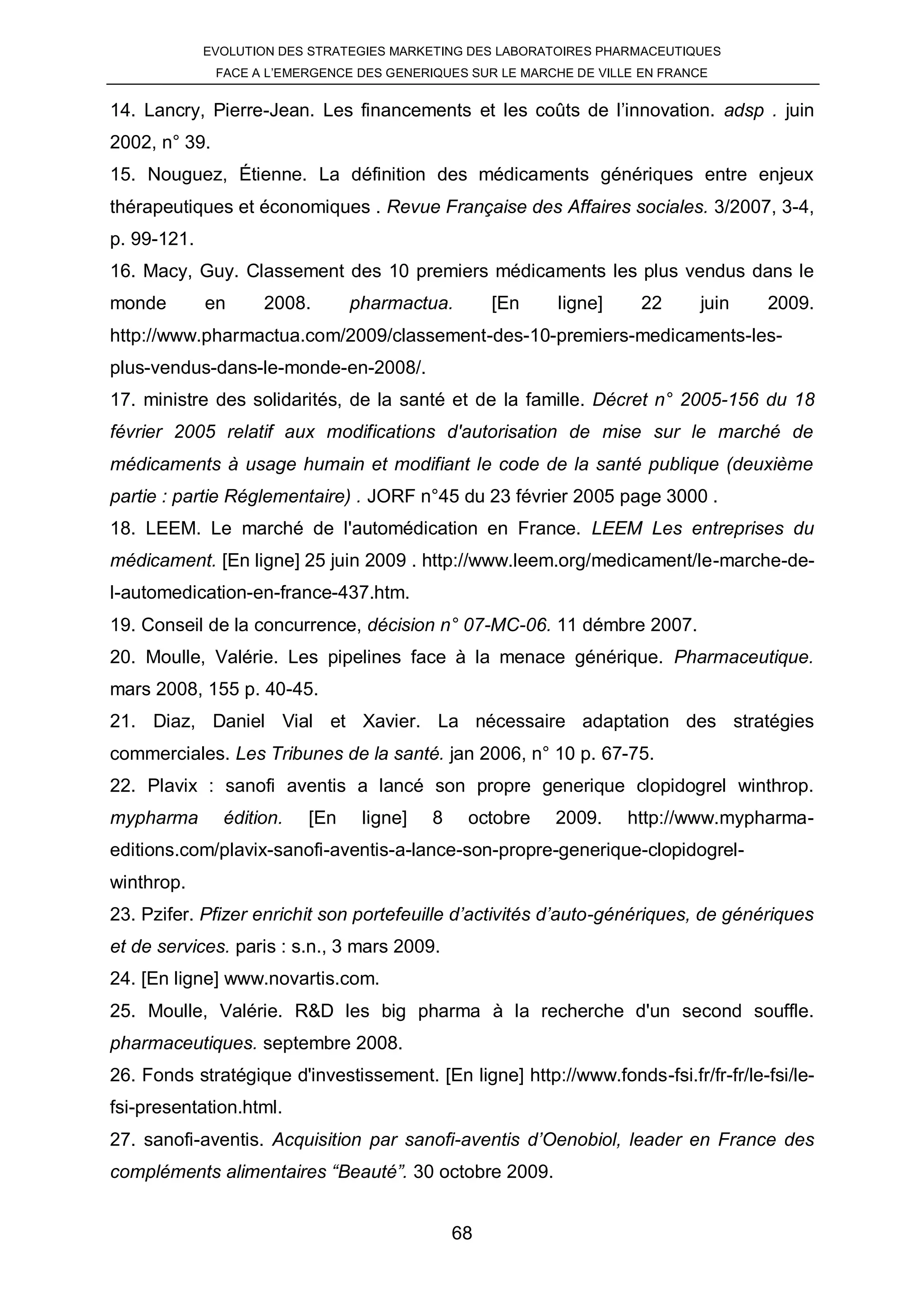 EVOLUTION DES STRATEGIES MARKETING DES LABORATOIRES PHARMACEUTIQUES
               FACE A L’EMERGENCE DES GENERIQUES SUR LE MARCHE DE VILLE EN FRANCE


14. Lancry, Pierre-Jean. Les financements et les coûts de l’innovation. adsp . juin
2002, n° 39.
15. Nouguez, Étienne. La définition des médicaments génériques entre enjeux
thérapeutiques et économiques . Revue Française des Affaires sociales. 3/2007, 3-4,
p. 99-121.
16. Macy, Guy. Classement des 10 premiers médicaments les plus vendus dans le
monde        en      2008.       pharmactua.         [En    ligne]      22      juin   2009.
http://www.pharmactua.com/2009/classement-des-10-premiers-medicaments-les-
plus-vendus-dans-le-monde-en-2008/.
17. ministre des solidarités, de la santé et de la famille. Décret n° 2005-156 du 18
février 2005 relatif aux modifications d'autorisation de mise sur le marché de
médicaments à usage humain et modifiant le code de la santé publique (deuxième
partie : partie Réglementaire) . JORF n°45 du 23 février 2005 page 3000 .
18. LEEM. Le marché de l'automédication en France. LEEM Les entreprises du
médicament. [En ligne] 25 juin 2009 . http://www.leem.org/medicament/le-marche-de-
l-automedication-en-france-437.htm.
19. Conseil de la concurrence, décision n° 07-MC-06. 11 démbre 2007.
20. Moulle, Valérie. Les pipelines face à la menace générique. Pharmaceutique.
mars 2008, 155 p. 40-45.
21. Diaz, Daniel Vial et Xavier. La nécessaire adaptation des stratégies
commerciales. Les Tribunes de la santé. jan 2006, n° 10 p. 67-75.
22. Plavix : sanofi aventis a lancé son propre generique clopidogrel winthrop.
mypharma        édition.   [En    ligne]    8    octobre    2009.     http://www.mypharma-
editions.com/plavix-sanofi-aventis-a-lance-son-propre-generique-clopidogrel-
winthrop.
23. Pzifer. Pfizer enrichit son portefeuille d’activités d’auto-génériques, de génériques
et de services. paris : s.n., 3 mars 2009.
24. [En ligne] www.novartis.com.
25. Moulle, Valérie. R&D les big pharma à la recherche d'un second souffle.
pharmaceutiques. septembre 2008.
26. Fonds stratégique d'investissement. [En ligne] http://www.fonds-fsi.fr/fr-fr/le-fsi/le-
fsi-presentation.html.
27. sanofi-aventis. Acquisition par sanofi-aventis d’Oenobiol, leader en France des
compléments alimentaires “Beauté”. 30 octobre 2009.


                                                68
 