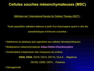 Cellules souches mésenchymateuses (MSC) Définition de l’ International Society for Cellular Therapy (ISCT)   : Toute population cellulaire obtenue à partir d’un tissu/organe ayant  in vitro  les caractéristiques minimums suivantes : Adhérence au plastique (par opposition aux cellules hématopoïétiques) Multipotence mésenchymateuse  Adipo-Ostéo-Chondrocytaire Combinatoire d’expression des marqueurs de surface : CD45, CD34 , CD19, CD14, CD11b, HLA-II… Négatives CD105, CD90, CD73… Positives Clonogénicité 