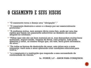  “O casamento torna o desejo uma “obrigação”.”
 “O casamento destruiria o amor e o desejo por ser essencialmente
protocolar.”
 “A confiança mútua, nem sempre óbvia como fato, pode ser uma das
razões que fazem um casamento sobreviver ao desastre do encanto
afogado no cotidiano.”
 “Filhos (que não são um bem material em si, mas demandam muitos bens
materiais), seguro-saúde, viagens de férias, casa própria, tudo pode
dissolver o amor, ao mesmo tempo que, em tese, seria parte necessária
do amor.”
 “De todas as formas de destruição do amor, esta talvez seja a mais
traiçoeira: você mata o amor querendo criar condições concretas para
vivê-lo.”
 “e o casamento é a instituição que responde a essa necessidade de
continuidade do vínculo.”
In.: PONDÉ, L.F. - AMOR PARA CORAJOSOS.
 