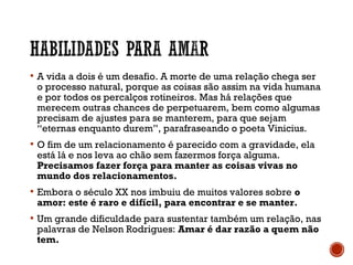  A vida a dois é um desafio. A morte de uma relação chega ser
o processo natural, porque as coisas são assim na vida humana
e por todos os percalços rotineiros. Mas há relações que
merecem outras chances de perpetuarem, bem como algumas
precisam de ajustes para se manterem, para que sejam
“eternas enquanto durem”, parafraseando o poeta Vinicius.
 O fim de um relacionamento é parecido com a gravidade, ela
está lá e nos leva ao chão sem fazermos força alguma.
Precisamos fazer força para manter as coisas vivas no
mundo dos relacionamentos.
 Embora o século XX nos imbuiu de muitos valores sobre o
amor: este é raro e difícil, para encontrar e se manter.
 Um grande dificuldade para sustentar também um relação, nas
palavras de Nelson Rodrigues: Amar é dar razão a quem não
tem.
 