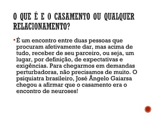É um encontro entre duas pessoas que
procuram afetivamente dar, mas acima de
tudo, receber de seu parceiro, ou seja, um
lugar, por definição, de expectativas e
exigências. Para chegarmos em demandas
perturbadoras, não precisamos de muito. O
psiquiatra brasileiro, José Ângelo Gaiarsa
chegou a afirmar que o casamento era o
encontro de neuroses!
 