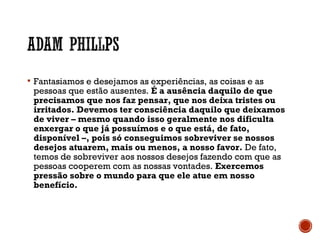  Fantasiamos e desejamos as experiências, as coisas e as
pessoas que estão ausentes. É a ausência daquilo de que
precisamos que nos faz pensar, que nos deixa tristes ou
irritados. Devemos ter consciência daquilo que deixamos
de viver – mesmo quando isso geralmente nos dificulta
enxergar o que já possuímos e o que está, de fato,
disponível –, pois só conseguimos sobreviver se nossos
desejos atuarem, mais ou menos, a nosso favor. De fato,
temos de sobreviver aos nossos desejos fazendo com que as
pessoas cooperem com as nossas vontades. Exercemos
pressão sobre o mundo para que ele atue em nosso
benefício.
 