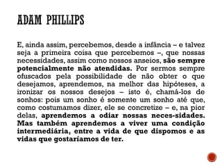 E, ainda assim, percebemos, desde a infância – e talvez
seja a primeira coisa que percebemos –, que nossas
necessidades, assim como nossos anseios, são sempre
potencialmente não atendidas. Por sermos sempre
ofuscados pela possibilidade de não obter o que
desejamos, aprendemos, na melhor das hipóteses, a
ironizar os nossos desejos – isto é, chamá-los de
sonhos: pois um sonho é somente um sonho até que,
como costumamos dizer, ele se concretize – e, na pior
delas, aprendemos a odiar nossas neces-sidades.
Mas também aprendemos a viver uma condição
intermediária, entre a vida de que dispomos e as
vidas que gostaríamos de ter.
 