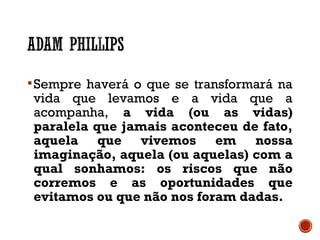 Sempre haverá o que se transformará na
vida que levamos e a vida que a
acompanha, a vida (ou as vidas)
paralela que jamais aconteceu de fato,
aquela que vivemos em nossa
imaginação, aquela (ou aquelas) com a
qual sonhamos: os riscos que não
corremos e as oportunidades que
evitamos ou que não nos foram dadas.
 