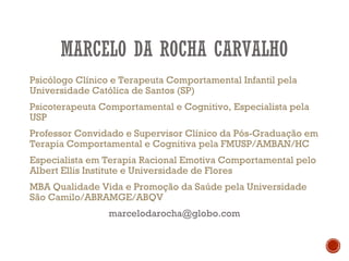 MARCELO DA ROCHA CARVALHO
Psicólogo Clínico e Terapeuta Comportamental Infantil pela
Universidade Católica de Santos (SP)
Psicoterapeuta Comportamental e Cognitivo, Especialista pela
USP
Professor Convidado e Supervisor Clínico da Pós-Graduação em
Terapia Comportamental e Cognitiva pela FMUSP/AMBAN/HC
Especialista em Terapia Racional Emotiva Comportamental pelo
Albert Ellis Institute e Universidade de Flores
MBA Qualidade Vida e Promoção da Saúde pela Universidade
São Camilo/ABRAMGE/ABQV
marcelodarocha@globo.com
 