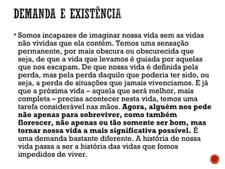  Somos incapazes de imaginar nossa vida sem as vidas
não vividas que ela contém. Temos uma sensação
permanente, por mais obscura ou obscurecida que
seja, de que a vida que levamos é guiada por aquelas
que nos escapam. De que nossa vida é definida pela
perda, mas pela perda daquilo que poderia ter sido, ou
seja, a perda de situações que jamais vivenciamos. E já
que a próxima vida – aquela que será melhor, mais
completa – precisa acontecer nesta vida, temos uma
tarefa considerável nas mãos. Agora, alguém nos pede
não apenas para sobreviver, como também
florescer, não apenas ou tão somente ser bom, mas
tornar nossa vida a mais significativa possível. É
uma demanda bastante diferente. A história de nossa
vida passa a ser a história das vidas que fomos
impedidos de viver.
 