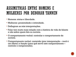  Homens: status e liberdade.
 Mulheres: proximidade e intimidade.
 Deflagram as más interpretações.
 Falar tem muito mais relação com a história de vida do falante
e não sobre quem fala ou ouvinte.
 O comportamento verbal: controlar o comportamento do
ouvinte.
 Comportamento verbal: conteúdo (pior interpretação – você é
um idiota!) e função (para quê serve este comportamento –
controle e compreensão).
 