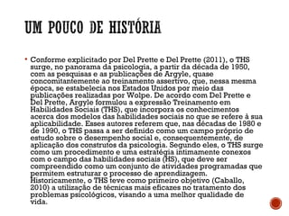  Conforme explicitado por Del Prette e Del Prette (2011), o THS
surge, no panorama da psicologia, a partir da década de 1950,
com as pesquisas e as publicações de Argyle, quase
concomitantemente ao treinamento assertivo, que, nessa mesma
época, se estabelecia nos Estados Unidos por meio das
publicações realizadas por Wolpe. De acordo com Del Prette e
Del Prette, Argyle formulou a expressão Treinamento em
Habilidades Sociais (THS), que incorpora os conhecimentos
acerca dos modelos das habilidades sociais no que se refere à sua
aplicabilidade. Esses autores referem que, nas décadas de 1980 e
de 1990, o THS passa a ser definido como um campo próprio de
estudo sobre o desempenho social e, consequentemente, de
aplicação dos construtos da psicologia. Segundo eles, o THS surge
como um procedimento e uma estratégia intimamente conexos
com o campo das habilidades sociais (HS), que deve ser
compreendido como um conjunto de atividades programadas que
permitem estruturar o processo de aprendizagem.
Historicamente, o THS teve como primeiro objetivo (Caballo,
2010) a utilização de técnicas mais eficazes no tratamento dos
problemas psicológicos, visando a uma melhor qualidade de
vida. 
 