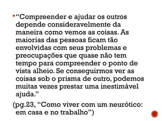 “Compreender e ajudar os outros
depende consideravelmente da
maneira como vemos as coisas. As
maiorias das pessoas ficam tão
envolvidas com seus problemas e
preocupações que quase não tem
tempo para compreender o ponto de
vista alheio. Se conseguirmos ver as
coisas sob o prisma de outro, podemos
muitas vezes prestar uma inestimável
ajuda.”
(pg.23, “Como viver com um neurótico:
em casa e no trabalho”)
 