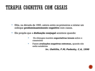 
Ellis, na década de 1960, estava entre os primeiros a relatar um
enfoque predominantemente cognitivo com casais.

Ele propôs que a disfunção conjugal acontece quando:

Os cônjuges mantém expectativas irreais sobre o
casamento

Fazem avaliações negativas extremas, quando não
estão satisfeitos
In.: Dattilio, F.M; Padesky, C.A, 1990
 