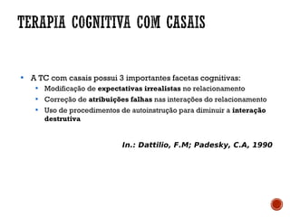 
A TC com casais possui 3 importantes facetas cognitivas:

Modificação de expectativas irrealistas no relacionamento

Correção de atribuições falhas nas interações do relacionamento

Uso de procedimentos de autoinstrução para diminuir a interação
destrutiva
In.: Dattilio, F.M; Padesky, C.A, 1990
 