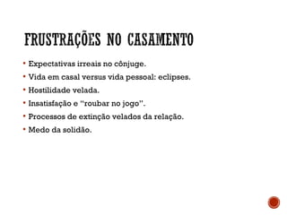  Expectativas irreais no cônjuge.
 Vida em casal versus vida pessoal: eclipses.
 Hostilidade velada.
 Insatisfação e “roubar no jogo”.
 Processos de extinção velados da relação.
 Medo da solidão.
 